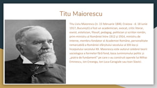 Titu Maiorescu
Titu Liviu Maiorescu (n. 15 februarie 1840, Craiova - d. 18 iunie
1917, București) a fost un academician, avocat, critic literar,
eseist, estetician, filosof, pedagog, politician și scriitor român,
prim-ministru al României între 1912 și 1914, ministru de
interne, membru fondator al Academiei Române, personalitate
remarcabilă a României sfârșitului secolului al XIX-lea și
începutului secolului XX. Maiorescu este autorul celebrei teorii
sociologice a formelor fără fond, baza Junimismului politic și
„piatra de fundament” pe care s-au construit operele lui Mihai
Eminescu, Ion Creanga, Ion Luca Caragiale sau Ioan Slavici.
 