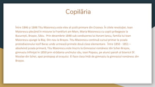 Copilăria
Între 1846 și 1848 Titu Maiorescu este elev al școlii primare din Craiova. În zilele revoluţiei, Ioan
Maiorescu plecând în misiune la Frankfurt am Main, Maria Maiorescu cu copiii pribegește la
București, Brașov, Sibiu. Prin decembrie 1848 sub conducerea lui Avram Iancu, familia lui Ioan
Maiorescu ajunge la Blaj. Din nou la Brașov. Titu Maiorescu continuă cursul primar la școala
protodiaconului Iosif Barac unde urmează primele două clase elementare. Între 1850 - 1851 –
absolvind școala primară, Titu Maiorescu este înscris la Gimnaziul românesc din Schei-Brașov,
gimnaziu înfiinţat în 1850 prin strădania unchiului său, Ioan Popazu, pe atunci paroh al bisericii Sf.
Nicolae din Schei, apoi protopop al orașului. El face clasa întâi de gimnaziu la gimnaziul românesc din
Brașov.
 