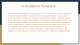 La Academia Tereziană
În septembrie 1851 familia Maiorescu se stabilește la Viena. În octombrie Titu Maiorescu este înscris
în clasa I la Gimnaziul academic, anexă pentru externi a Academiei Tereziene. În timpul șederii
familiei sale la Viena, Titu Maiorescu urmează cursurile Academiei Tereziene. În această perioadă
începe redactarea Însemnărilor zilnice, pe care le va continua până la sfârșitul vieţii și care constituie
o preţioasă sursă de cunoaștere a omului Maiorescu. Însemnările ni-l prezintă încă din adolescenţă
ca pe un caracter puternic, ambiţios și iubitor de ordine, pasionat de cultură și dornic să se afirme
prin capacităţile sale intelectuale în faţa colegilor austrieci, care, provenind adesea din familii
aristocratice, îl priveau de sus. Succesul pe care îl obţine în 1858 absolvind ca șef de promoţie
Academia Tereziană reprezintă o încununare a eforturilor sale și a voinţei de care dăduse dovadă.
 