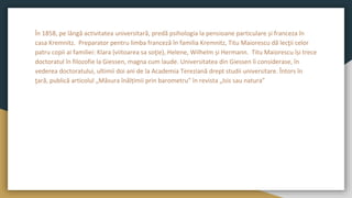 În 1858, pe lângă activitatea universitară, predă psihologia la pensioane particulare și franceza în
casa Kremnitz. Preparator pentru limba franceză în familia Kremnitz, Titu Maiorescu dă lecţii celor
patru copii ai familiei: Klara (viitoarea sa soţie), Helene, Wilhelm și Hermann. Titu Maiorescu își trece
doctoratul în filozofie la Giessen, magna cum laude. Universitatea din Giessen îi considerase, în
vederea doctoratului, ultimii doi ani de la Academia Tereziană drept studii universitare. Întors în
ţară, publică articolul „Măsura înălțimii prin barometru” în revista „Isis sau natura”
 