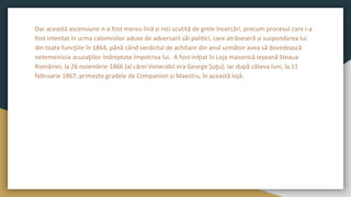 Dar această ascensiune n-a fost mereu lină și nici scutită de grele încercări, precum procesul care i-a
fost intentat în urma calomniilor aduse de adversarii săi politici, care atrăseseră și suspendarea lui
din toate funcţiile în 1864, până când verdictul de achitare din anul următor avea să dovedească
netemeinicia acuzaţiilor îndreptate împotriva lui. A fost iniţiat în Loja masonică ieșeană Steaua
României, la 26 noiembrie 1866 (al cărei Venerabil era George Șuţu), iar după câteva luni, la 11
februarie 1867, primește gradele de Companion și Maestru, în această lojă.
 