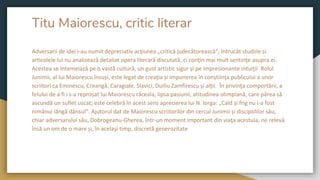 Titu Maiorescu, critic literar
Adversarii de idei i-au numit depreciativ acţiunea „critică judecătorească“, întrucât studiile și
articolele lui nu analizează detaliat opera literară discutată, ci conţin mai mult sentinţe asupra ei.
Acestea se întemeiază pe o vastă cultură, un gust artistic sigur și pe impresionante intuiţii Rolul
Junimii, al lui Maiorescu însuși, este legat de creaţia și impunerea în conștiinţa publicului a unor
scriitori ca Eminescu, Creangă, Caragiale, Slavici, Duiliu Zamfirescu și alţii. În privinţa comportării, a
felului de a fi i s-a reproșat lui Maiorescu răceala, lipsa pasiunii, atitudinea olimpiană, care părea să
ascundă un suflet uscat; este celebră în acest sens aprecierea lui N. Iorga: „Cald și frig nu i-a fost
nimănui lângă dânsul“. Ajutorul dat de Maiorescu scriitorilor din cercul Junimii și discipolilor său,
chiar adversarului său, Dobrogeanu-Gherea, într-un moment important din viaţa acestuia, ne relevă
însă un om de o mare și, în același timp, discretă generozitate
 