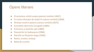 Opere literare
● O cercetare critică asupra poeziei române (1867)
● În contra direcției de astăzi în cultura română (1868)
● Direcția nouă în poezia și proza română (1872)
● Comediile domnului Caragiale (1885)
● Eminescu și poeziile sale (1889)
● Povestirile lui Sadoveanu (1906)
● Poeziile lui Octavian Goga (1906)
● Retori, oratori, limbuți
● Beția de cuvinte
 
