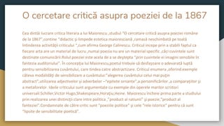 O cercetare critică asupra poeziei de la 1867
Cea dintâi lucrare critica literara a lui Maiorescu ,studiul “O cercetare critică asupra poeziei române
de la 1867”,contine “didactic şi limpede estetica maioresciană ,ramasă neschimbată pe toată
întinderea activităţii criticului “,cum afirma George Calinescu. Criticul incepe prin a stabili faptul ca
fiecare arta are un material de lucru ,numai poezia nu are un material specific ,căci cuvintele sunt
destinate comunicării.Rolul poeziei este acela de a se deştepta “prin cuvintele ei imagini sensibile în
fantezia auditoriului”. În concepţia lui Maiorescu,poetul trebuie să desfaşoare o adevarată luptă
pentru sensibilizarea cuvântului, care tindea catre abstractizare. Criticul enumera ,oferind exemple
câteva modalidăţi de sensibilizare a cuvântului:”alegerea cuvântului celui mai puţin
abstract”,utilizarea adjectivelor şi adverbelor –“epitete ornante”,a personificărilor ,a comparaţiilor şi
a metaforelor. Ideile criticului sunt argumentate cu exemple din operele marilor scriitori
universali:Schiller,Victor Hugo,Shakespeare,Horaţiu,Heine. Maiorescu încheie prima parte a studiului
prin realizarea unei distincţii clare intre politica ,”product al ratiunii” şi poezie,”product al
fanteziei”.Condamnate de către critic sunt “poeziile politice” şi cele “rele istorice” pentru că sunt
“lipsite de sensibilitate poetică”.
 