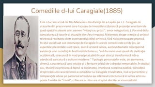 Comediile d-lui Caragiale(1885)
Este o lucrare scrisă de Titu Maiorescu din dorinţa de a-l apăra pe I. L. Caragiale de
atacurile din presa vremii care-l acuzau de imoralitate (datorată prezenţei unei lumi de
joasă speţă în piesele sale: oameni "viţioşi sau proşti", amor nelegiuit etc.). Pornind de la
constatarea că tipurile şi situaţiile din sfera timpului, Maiorescu atrage atenţia că artistul
recreează realitatea dintr-o perspectivă ideal-artistică, fără nicio preocupare practică.
Stratul social luat sub observaţie de Caragiale în aceste comedii este cel de jos, iar
aspectele prezentate sunt tipice, există la toată lumea, autorul dramatic descoperind
existenţa unei societăţi în toată veridicitatea ei, "sub formele unei spoieli de civilizaţie
occidentală, strecurată în mod precipitat până în acel strat şi transformată într-o
adevărată caricatură a culturei moderne." Tipologia personajelor este, de asemenea,
diversă, caracterizată cu o intuiţie şi o fervoare critică de-a dreptul remarcabile. În studiul
său, Maiorescu precizează faptul că societatea, împreună cu opinia publică, consideră
drept trăsătură caracteristică a comediilor lui Caragiale trivialitatea, însă argumentele şi
comparaţiile aduse pe parcursul articolului au întemeiat concluzia că în lumea artei nu
poate fi vorba de "trivial", ci fiecare scriitor are dreptul său literar incontestabil.
 