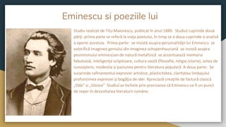 Eminescu si poeziile lui
Studiu realizat de Titu Maiorescu, publicat în anul 1889. Studiul cuprinde două
părţi: prima parte se referă la viaţa poetului, în timp ce a doua cuprinde o analiză
a operei acestuia. Prima parte: se insistă asupra personalităţii lui Eminescu se
valorifică imaginea geniului din imaginea schopenhauriană se insistă asupra
pesimismului eminescian de natură metafizică se accentuează memoria
fabuloasă, inteligenţa sclipitoare, cultura vastă (filozofie, religie,istorie), setea de
cunoaștere, modestia și pasiunea pentru literatura populară A doua parte: Se
surprinde rafinamentul expresiei artistice, plasticitatea, claritatea limbajului
profunzimea expresiei și bogăţia de idei Apreciază creaţiile de factură clasică
„Oda” și „Glossa” Studiul se încheie prin precizarea că Eminescu va fi un punct
de reper în dezvoltarea literaturii române.
 