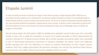 Etapele Junimii
In viaţa societaţii Junimea se disting trei etape: Prima dintre acestea, etapa ieşeană (1863-1874) are un
pronunţat caracter polemic şi se manifestă în trei direcţii: limbă, literatură şi cultură. În această perioadă se
elaborează principiile sociale şi estetice ale junimismului. Tot acum se impune necesitatea educării publicului
prin aşa-numitele prelecţiuni populare. Organizate pe teme variate, în diverse cicluri sistematice şi ţinute într-
o formă academică, ele au avut drept scop educarea publicului larg, care să înţeleagă cultura ca factor de
progres şi moralitate.
Cea de-a doua etapă, din 1874 până în 1885 (cu desfăşurarea şedinţelor Junimii la Bucureşti, dar a activităţii
revistei la Iaşi), este o etapă de consolidare, în sensul că în această perioadă se afirmă reprezentanţii de
seamă ai „direcţiei noi” în poezia şi proza română, dar şi scriitori aproape necunoscuţi astăzi. Este o perioadă
în care se diminuează teoretizarea criticismului în favoarea judecăţilor de valoare. Acum sunt elaborate
studiile esenţiale prin care Titu Maiorescu se impune ca autentic întemeietor al criticii noastre literare
moderne, fără însă a neglija preocupările din domeniul civilizaţiei, dar mai ales din domeniul limbii literare,
necesare pentru că în 1860 se făcuse trecerea de la alfabetul chirilic la cel latin.
 