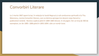 Convorbiri Literare
La 1 martie 1867 apare la Iași, în redacţia lui Iacob Negruzzi și sub conducerea spirituală a lui Titu
Maiorescu, revista Convorbiri literare, care va domina aproape trei decenii viaţa literară și
publicistică română. Revista a apărut până în 1884-1885 bilunar, în 16 pagini, într-un tiraj de 300 de
exemplare, iar din 1885- 1886 până în 1893-1894: câte un număr lunar.
 