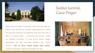 Sediul Junimii,
Casa Pogor
Iasul, oras al culturii romanesti, este locul pe unde au
trecut mari scriitori ai timpului (pastrandu-se o serie
de case ale acestora). O astfel de casa este cea care a
fost a lui Vasile Pogor – cunoscuta sub numele ,,Casa
cu ferestre luminate” (a fost prima dintre casele
particulare din Iasi iluminata electric) sau ,,Casa
Junimii”. Azi, in Casa Vasile Pogor este sediul
central al Muzeului Literaturii Romane din Iasi.
 
