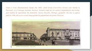 Etapa a treia (bucureşteană) începe din 1885, când revista Convorbiri literare este mutată la
Bucureşti, ca şi întreaga societate Junimea. Această etapă are un caracter preponderent universitar,
prin studiile de specialitate din domeniile: istorie, filozofie, filologie, geografie. Revista va apărea
până în 1944, dar ea nu va mai atinge gradul de popularitate din primii 20 de ani.
 