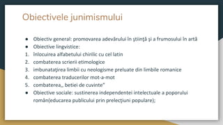 Obiectivele junimismului
● Obiectiv general: promovarea adevărului în ştiinţă şi a frumosului în artă
● Obiective lingvistice:
1. înlocuirea alfabetului chirilic cu cel latin
2. combaterea scrierii etimologice
3. imbunataţirea limbii cu neologisme preluate din limbile romanice
4. combaterea traducerilor mot-a-mot
5. combaterea,, betiei de cuvinte”
● Obiective sociale: sustinerea independentei intelectuale a poporului
român(educarea publicului prin prelecţiuni populare);
 