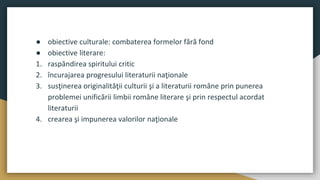 ● obiective culturale: combaterea formelor fără fond
● obiective literare:
1. raspândirea spiritului critic
2. încurajarea progresului literaturii naţionale
3. susţinerea originalităţii culturii şi a literaturii române prin punerea
problemei unificării limbii române literare şi prin respectul acordat
literaturii
4. crearea şi impunerea valorilor naţionale
 