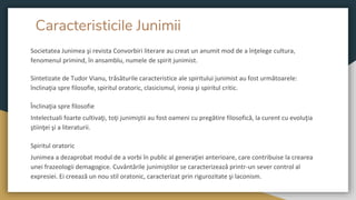 Caracteristicile Junimii
Societatea Junimea şi revista Convorbiri literare au creat un anumit mod de a înţelege cultura,
fenomenul primind, în ansamblu, numele de spirit junimist.
Sintetizate de Tudor Vianu, trăsăturile caracteristice ale spiritului junimist au fost următoarele:
înclinaţia spre filosofie, spiritul oratoric, clasicismul, ironia şi spiritul critic.
Înclinaţia spre filosofie
Intelectuali foarte cultivaţi, toţi junimiştii au fost oameni cu pregătire filosofică, la curent cu evoluţia
ştiinţei şi a literaturii.
Spiritul oratoric
Junimea a dezaprobat modul de a vorbi în public al generaţiei anterioare, care contribuise la crearea
unei frazeologii demagogice. Cuvântările junimiştilor se caracterizează printr-un sever control al
expresiei. Ei creează un nou stil oratonic, caracterizat prin rigurozitate şi laconism.
 