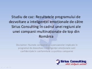 Studiu de caz: Rezultatele programului de
dezvoltare a inteligenţei emoţionale de către
Sirius Consulting în cadrul unei regiuni ale
unei companii multinaţionale de top din
România
Disclaimer: Numele companiei şi a persoanelor implicate în
programul de dezvoltare a inteligenţei emoţionale sunt
confidenţiale în conformitate cu politica companiei
 