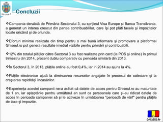 Concluzii
Campania derulată de Primăria Sectorului 3, cu sprijinul Visa Europe şi Banca Transilvania,
a generat un interes crescut din partea contribuabililor, care îşi pot plăti taxele şi impozitelor
locale oricând şi de oriunde.
Eforturi minime realizate din timp pentru o mai bună informare şi promovare a platformei
Ghiseul.ro pot genera rezultate imediat vizibile pentru primării şi contribuabili.
12% din totalul plăţilor către Sectorul 3 au fost realizate prin card (la POS şi online) în primul
trimestru din 2014, procent dublu comparativ cu perioada similară din 2013.
În Sectorul 3, în 2013, plăţile online au fost 0,4%, iar in 2014 au ajuns la 4%.
Plăţile electronice ajută la diminuarea resurselor angajate în procesul de colectare şi la
creşterea rapidităţii încasărilor.
Experienţa acestei campanii ne-a arătat că datele de acces pentru Ghiseul.ro au maturitate
de 1 an, iar aşteptările pentru următorul an sunt ca persoanele care şi-au ridicat datele de
acces în perioada campaniei să şi le activeze în următoarea "perioadă de vârf" pentru plăţile
de taxe şi impozite.
 