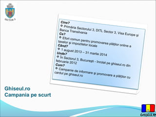 Ghiseul.ro
Campania pe scurt
Cine?
 Primăria Sectorului 3, DITL Sector 3, Visa Europe şi
Banca TransilvaniaCe?
 Efort comun pentru promovarea plăţilor online a
taxelor şi impozitelor localeCând?
 1 august 2013 – 31 martie 2014
Unde?
 În Sectorul 3, Bucureşti - înrolat pe ghiseul.ro din
februarie 2012Cum?
 Campanie de informare şi promovare a plă ilor cuț
cardul pe ghiseul.ro
 