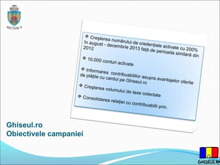 Ghiseul.ro
Obiectivele campaniei
 Creşterea numărului de credenţiale activate cu 200%
în august - decembrie 2013 faţă de perioada similară din
2012
 10.000 conturi activate
 Informarea contribuabililor asupra avantajelor oferite
de plăţile cu cardul pe Ghiseul.ro
 Creşterea volumului de taxe colectate Consolidarea relaţiei cu contribuabilii prin.
 
