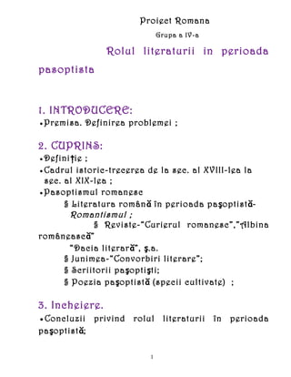 Proiect Romana
                             Grupa a IV-a

                Rolul literaturii in perioada
pasoptista


1. INTRODUCERE:
●Premisa. Definirea problemei ;

2. CUPRINS:
●Definiţie ;
●Cadrul istoric-trecerea de la sec. al XVIII-lea la
 sec. al XIX-lea ;
●Pasoptismul romanesc
      § Literatura român ă în perioada paşoptistă-
       Romantismul ;
             § Reviste-“Curierul romanesc”,”Albina
românească”
       “Dacia literară”, ş.a.
      § Junimea-“Convorbiri literare”;
      § Scriitorii paşoptişti;
      § Poezia paşoptistă (specii cultivate) ;

3. Incheiere.
●Concluzii privind rolul literaturii în perioada
paşoptistă;

                         1
 