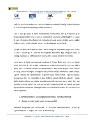 FAMILIA MONOPARENTALĂ, INSECURITATEA ECONOMICĂ ŞI POLITICA GUVERNAMENTALĂ. METODOLOGIE DE EVALUARE A
CALITĂŢII VIEŢII FAMILIILOR MONOPARENTALE DIN ROMÂNIA
CO:INCSMPS P1:CNPS P2: ASE P3:UB
CNMP, PNCDI II, DOMENIUL 9, Nr. Contract 92-087, Acronim proiect: FMCVR
11
implică în problemele familiale), dar care interacţionează cu membrii familiei şi, deşi nu-i mai pasă
de ea, îi întâlneşte în mod repetat pe ceilalţi membrii ai ei.
Tipul H: este tipul clasic de familie monoparentală, recunoscut ca atare şi de societate şi de
literatura de specialitate. El nu se referă la acea familie în care numai unul dintre părinţi se ocupă
de copii; este implicat atât psihologic, cât şi interacţional în viaţa acestora. Celălalt părinte a părăsit
familia prin divorţ, moarte, abandon sau nu a fost niciodată parte a acelei familii.
Desigur, există în realitate tipuri de familie care să corespundă fiecărui ideal tip prezentat, numai
că unele – precum tipul A – sunt mai mult răspândite decât altele, după cum putem spune că
există şi situaţii care nu pot fi încadrate în nici unul dintre acestea, fiind tipuri intermediare.
Un tip aparte de familie monoparentală, menţionat de Cristian Ştefan, este cel în care familia
rezultă din adopţia de către un adult a unuia sau mai multor copii, exemplul de notorietate publică
fiind în acest caz al artistei Elena Cârstea. Putem afirma că acest termen acoperă o mare varietate
de situaţii, care se diferenţiază în funcţie de sexul părintelui, situaţia matrimonială (văduv, divorţat,
separat, celibatar), dar şi de factorii care au generat situaţia monoparentală – separarea cuplului,
decesul unuia dintre soţi, maternitatea în afara căsătoriei, precum şi de factori subiectivi – situaţia
dorită, căutată, deliberat sau voluntar asumată sau impusă, ca urmare a unei opţiuni libere sau
survenite în condiţii impuse, mai mult sau mai puţin conştient asumată sau impusă, percepută
negativ sau afirmată voluntar. Diferenţele dintre aceste situaţii sunt notabile, aşa cum vom vedea
într-un capitol viitor.
3. Monoparentalitatea – de la stigmatizare la opţiune individuală normală
3.1. Evoluţia percepţiei sociale asupra monoparentalităţii
Societatea tradiţională, prin mecanismele ei, dezaproba monoparentalitatea şi încuraja
stigmatizarea celor ce alegeau, voit sau nu, acest stil de viaţă.
 