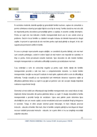 FAMILIA MONOPARENTALĂ, INSECURITATEA ECONOMICĂ ŞI POLITICA GUVERNAMENTALĂ. METODOLOGIE DE EVALUARE A
CALITĂŢII VIEŢII FAMILIILOR MONOPARENTALE DIN ROMÂNIA
CO:INCSMPS P1:CNPS P2: ASE P3:UB
CNMP, PNCDI II, DOMENIUL 9, Nr. Contract 92-087, Acronim proiect: FMCVR
12
În societatea modernă, datorită apariţiei şi generalizării familiei nucleare, ruptura de comunitate a
permis schimbarea viziunii şi percepţiei faţă de acest tip de menaj. Familia clasică nu mai este atât
de importantă pentru dezvoltarea personalităţii optime a copilului, în anumite condiţii, bineînţeles.
Pentru un copil este mai indicată o familie monoparentală decât una în care există certuri şi
probleme. Dacă în trecut familiile cu căsătorii nereuşite trebuiau să rămână împreună de dragul
copiilor, în prezent se apreciază că este mai bine pentru copii dacă părinţii se despart, în loc să-i
supună unui permanent conflict în familie.
În ceea ce priveşte repercusiunile asupra adulţilor, se consideră că pentru bărbaţi, cele mai mari
sunt costurile psihologice, având în vedere faptul că rolul matern este imposibil de substituit, în
timp ce pentru. femei prevalează costurile materiale. Spre deosebire de alte modele familiale
menajele monoparentale se confruntă cu dificultăţi economice şi socializatoare mai mari.
S-au evidenţiat o serie de consecinţe negative şi pentru copii. Astfel, băieţii din familiile
monoparentale prezintă o rată mai mare a comportamentelor deviante. La nivelul familiei
monoparentale, funcţiile nu mai pot fi realizate în mod optim, apărând astfel o serie de dificultăţi şi
deficienţe. Funcţia sexuală şi cea reproductivă sunt minimizate deoarece separarea soţilor şi
dificultatea părintelui rămas cu copii în a-şi găsi un partener care să-i accepte situaţia împiedică
realizarea respectivelor funcţii.
Elementul cel mai vizibil care influenţează viaţa familiilor monoparentale este costul ridicat al vieţii,
implicând eforturi deosebite din partea părintelui rămas cu copiii. O situaţie deosebită la familia
monoparentală o prezintă funcţia de socializare. Lipsa unui părinte poate determina lipsa
afectivităţii de care are nevoie copilul, acesta nerealizând actul unei socializări fireşti şi integrarea
în societate. Totuşi, în zilele actuale sistemul şcolar înlocuieşte, în mare măsură, procesul
instructiv - educativ al familiei. Mai mult, chiar în familiile complete părinţii nu mai dispun de timpul
necesar realizării procesului instructiv - educativ, iar o parte dintre ei nu au conştiinţa necesităţii
acţiunilor educative.
 