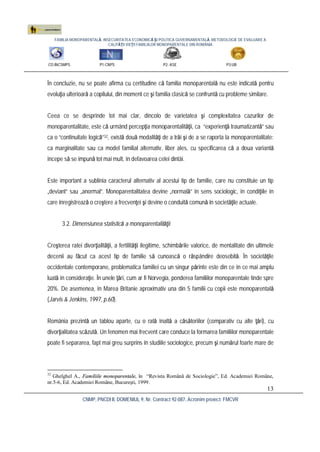 FAMILIA MONOPARENTALĂ, INSECURITATEA ECONOMICĂ ŞI POLITICA GUVERNAMENTALĂ. METODOLOGIE DE EVALUARE A
CALITĂŢII VIEŢII FAMILIILOR MONOPARENTALE DIN ROMÂNIA
CO:INCSMPS P1:CNPS P2: ASE P3:UB
CNMP, PNCDI II, DOMENIUL 9, Nr. Contract 92-087, Acronim proiect: FMCVR
13
În concluzie, nu se poate afirma cu certitudine că familia monoparentală nu este indicată pentru
evoluţia ulterioară a copilului, din moment ce şi familia clasică se confruntă cu probleme similare.
Ceea ce se desprinde tot mai clar, dincolo de varietatea şi complexitatea cazurilor de
monoparentalitate, este că urmând percepţia monoparentalităţii, ca “experienţă traumatizantă” sau
ca o “continuitate logicã”32, există două modalităţi de a trăi şi de a se raporta la monoparentalitate:
ca marginalitate sau ca model familial alternativ, liber ales, cu specificarea că a doua variantă
începe să se impună tot mai mult, în defavoarea celei dintâi.
Este important a sublinia caracterul alternativ al acestui tip de familie, care nu constituie un tip
„deviant” sau „anormal”. Monoparentalitatea devine „normală” în sens sociologic, în condiţiile în
care înregistrează o creştere a frecvenţei şi devine o conduită comună în societăţile actuale.
3.2. Dimensiunea statistică a monoparentalităţii
Creşterea ratei divorţialităţii, a fertilităţii ilegitime, schimbările valorice, de mentalitate din ultimele
decenii au făcut ca acest tip de familie să cunoască o răspândire deosebită. În societăţile
occidentale contemporane, problematica familiei cu un singur părinte este din ce în ce mai amplu
luată în consideraţie. În unele ţări, cum ar fi Norvegia, ponderea familiilor monoparentale tinde spre
20%. De asemenea, în Marea Britanie aproximativ una din 5 familii cu copii este monoparentală
(Jarvis & Jenkins, 1997, p.60).
România prezintă un tablou aparte, cu o rată înaltă a căsătoriilor (comparativ cu alte ţări), cu
divorţialitatea scăzută. Un fenomen mai frecvent care conduce la formarea familiilor monoparentale
poate fi separarea, fapt mai greu surprins în studiile sociologice, precum şi numărul foarte mare de
32
Ghelghel A., Familiile monoparentale, în “Revista Română de Sociologie”, Ed. Academiei Române,
nr.5-6, Ed. Academiei Române, Bucureşti, 1999.
 