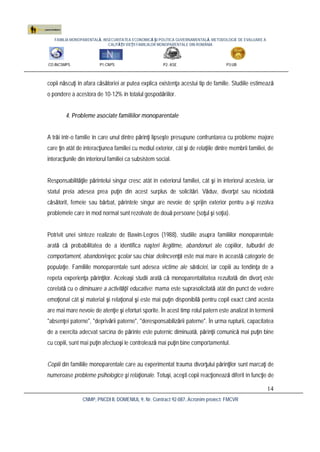 FAMILIA MONOPARENTALĂ, INSECURITATEA ECONOMICĂ ŞI POLITICA GUVERNAMENTALĂ. METODOLOGIE DE EVALUARE A
CALITĂŢII VIEŢII FAMILIILOR MONOPARENTALE DIN ROMÂNIA
CO:INCSMPS P1:CNPS P2: ASE P3:UB
CNMP, PNCDI II, DOMENIUL 9, Nr. Contract 92-087, Acronim proiect: FMCVR
14
copii născuţi în afara căsătoriei ar putea explica existenţa acestui tip de familie. Studiile estimează
o pondere a acestora de 10-12% în totalul gospodăriilor.
4. Probleme asociate familiilor monoparentale
A trăi într-o familie în care unul dintre părinţi lipseşte presupune confruntarea cu probleme majore
care ţin atât de interacţiunea familiei cu mediul exterior, cât şi de relaţiile dintre membrii familiei, de
interacţiunile din interiorul familiei ca subsistem social.
Responsabilităţile părintelui singur cresc atât în exteriorul familiei, cât şi în interiorul acesteia, iar
statul preia adesea prea puţin din acest surplus de solicitări. Văduv, divorţat sau niciodată
căsătorit, femeie sau bărbat, părintele singur are nevoie de sprijin exterior pentru a-şi rezolva
problemele care în mod normal sunt rezolvate de două persoane (soţul şi soţia).
Potrivit unei sinteze realizate de Bawin-Legros (1988), studiile asupra familiilor monoparentale
arată că probabilitatea de a identifica naşteri ilegitime, abandonuri ale copiilor, tulburări de
comportament, abandon/eşec şcolar sau chiar delincvenţă este mai mare în această categorie de
populaţie. Familiile monoparentale sunt adesea victime ale sărăciei, iar copiii au tendinţa de a
repeta experienţa părinţilor. Aceleaşi studii arată că monoparentalitatea rezultată din divorţ este
corelată cu o diminuare a activităţii educative: mama este suprasolicitată atât din punct de vedere
emoţional cât şi material şi relaţional şi este mai puţin disponibilă pentru copil exact când acesta
are mai mare nevoie de atenţie şi eforturi sporite. În acest timp rolul patern este analizat în termenii
"absenţei paterne", "deprivării paterne", "deresponsabilizării paterne". În urma rupturii, capacitatea
de a exercita adecvat sarcina de părinte este puternic diminuată, părinţii comunică mai puţin bine
cu copiii, sunt mai puţin afectuoşi le controlează mai puţin bine comportamentul.
Copiii din familiile monoparentale care au experimentat trauma divorţului părinţilor sunt marcaţi de
numeroase probleme psihologice şi relaţionale. Totuşi, aceşti copii reacţionează diferit în funcţie de
 