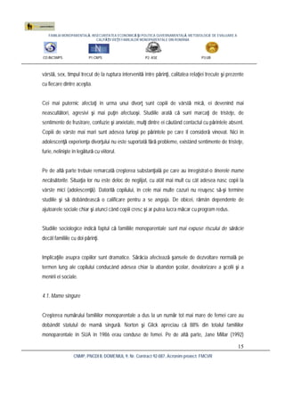 FAMILIA MONOPARENTALĂ, INSECURITATEA ECONOMICĂ ŞI POLITICA GUVERNAMENTALĂ. METODOLOGIE DE EVALUARE A
CALITĂŢII VIEŢII FAMILIILOR MONOPARENTALE DIN ROMÂNIA
CO:INCSMPS P1:CNPS P2: ASE P3:UB
CNMP, PNCDI II, DOMENIUL 9, Nr. Contract 92-087, Acronim proiect: FMCVR
15
vârstă, sex, timpul trecut de la ruptura intervenită între părinţi, calitatea relaţiei trecute şi prezente
cu fiecare dintre aceştia.
Cei mai puternic afectaţi în urma unui divorţ sunt copiii de vârstă mică, ei devenind mai
neascultători, agresivi şi mai puţin afectuoşi. Studiile arată că sunt marcaţi de tristeţe, de
sentimente de frustrare, confuzie şi anxietate, mulţi dintre ei căutând contactul cu părintele absent.
Copiii de vârste mai mari sunt adesea furioşi pe părintele pe care îl consideră vinovat. Nici în
adolescenţă experienţa divorţului nu este suportată fără probleme, existând sentimente de tristeţe,
furie, nelinişte în legătură cu viitorul.
Pe de altă parte trebuie remarcată creşterea substanţială pe care au înregistrat-o tinerele mame
necăsătorite. Situaţia lor nu este deloc de neglijat, cu atât mai mult cu cât adesea nasc copii la
vârste mici (adolescenţă). Datorită copilului, în cele mai multe cazuri nu reuşesc să-şi termine
studiile şi să dobândească o calificare pentru a se angaja. De obicei, rămân dependente de
ajutoarele sociale chiar şi atunci când copiii cresc şi ar putea lucra măcar cu program redus.
Studiile sociologice indică faptul că familiile monoparentale sunt mai expuse riscului de sărăcie
decât familiile cu doi părinţi.
Implicaţiile asupra copiilor sunt dramatice. Sărăcia afectează şansele de dezvoltare normală pe
termen lung ale copilului conducând adesea chiar la abandon şcolar, devalorizare a şcolii şi a
menirii ei sociale.
4.1. Mame singure
Creşterea numărului familiilor monoparentale a dus la un număr tot mai mare de femei care au
dobândit statutul de mamă singură. Norton şi Glick apreciau că 88% din totalul familiilor
monoparentale în SUA în 1986 erau conduse de femei. Pe de altă parte, Jane Millar (1992)
 