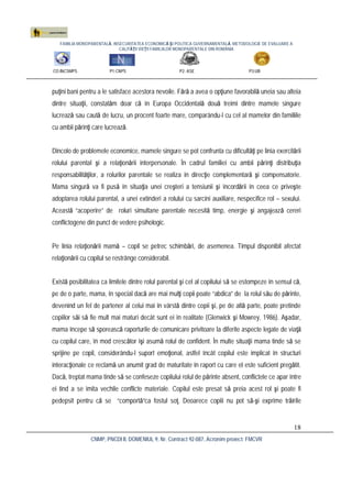 FAMILIA MONOPARENTALĂ, INSECURITATEA ECONOMICĂ ŞI POLITICA GUVERNAMENTALĂ. METODOLOGIE DE EVALUARE A
CALITĂŢII VIEŢII FAMILIILOR MONOPARENTALE DIN ROMÂNIA
CO:INCSMPS P1:CNPS P2: ASE P3:UB
CNMP, PNCDI II, DOMENIUL 9, Nr. Contract 92-087, Acronim proiect: FMCVR
18
puţini bani pentru a le satisface acestora nevoile. Fără a avea o opţiune favorabilă uneia sau alteia
dintre situaţii, constatăm doar că în Europa Occidentală două treimi dintre mamele singure
lucrează sau caută de lucru, un procent foarte mare, comparându-l cu cel al mamelor din familiile
cu ambii părinţi care lucrează.
Dincolo de problemele economice, mamele singure se pot confrunta cu dificultăţi pe linia exercitării
rolului parental şi a relaţionării interpersonale. În cadrul familiei cu ambii părinţi distribuţia
responsabilităţilor, a rolurilor parentale se realiza în direcţie complementară şi compensatorie.
Mama singură va fi pusă în situaţia unei creşteri a tensiunii şi încordării în ceea ce priveşte
adoptarea rolului parental, a unei extinderi a rolului cu sarcini auxiliare, nespecifice rol – sexului.
Această “acoperire” de roluri simultane parentale necesită timp, energie şi angajează cereri
conflictogene din punct de vedere psihologic.
Pe linia relaţionării mamă – copil se petrec schimbări, de asemenea. Timpul disponibil afectat
relaţionării cu copilul se restrânge considerabil.
Există posibilitatea ca limitele dintre rolul parental şi cel al copilului să se estompeze în sensul că,
pe de o parte, mama, în special dacă are mai mulţi copii poate “abdica” de la rolul său de părinte,
devenind un fel de partener al celui mai în vârstă dintre copii şi, pe de altă parte, poate pretinde
copiilor săi să fie mult mai maturi decât sunt ei în realitate (Glenwick şi Mowrey, 1986). Aşadar,
mama începe să sporească raporturile de comunicare privitoare la diferite aspecte legate de viaţă
cu copilul care, în mod crescător îşi asumă rolul de confident. În multe situaţii mama tinde să se
sprijine pe copil, considerându-l suport emoţional, astfel încât copilul este implicat în structuri
interacţionale ce reclamă un anumit grad de maturitate în raport cu care el este suficient pregătit.
Dacă, treptat mama tinde să se confeseze copilului rolul de părinte absent, conflictele ce apar între
ei tind a se imita vechile conflicte materiale. Copilul este presat să preia acest rol şi poate fi
pedepsit pentru că se “comportă”ca fostul soţ. Deoarece copiii nu pot să-şi exprime trăirile
 
