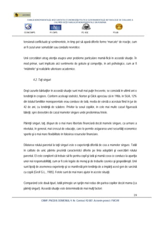 FAMILIA MONOPARENTALĂ, INSECURITATEA ECONOMICĂ ŞI POLITICA GUVERNAMENTALĂ. METODOLOGIE DE EVALUARE A
CALITĂŢII VIEŢII FAMILIILOR MONOPARENTALE DIN ROMÂNIA
CO:INCSMPS P1:CNPS P2: ASE P3:UB
CNMP, PNCDI II, DOMENIUL 9, Nr. Contract 92-087, Acronim proiect: FMCVR
19
tensional-conflictuale şi sentimentele, în timp pot să apară diferite forme “marcate” de reacţie, cum
ar fi cazul unor somatizări sau conduite nevrotice.
Unii cercetători atrag atenţia asupra unor probleme particulare mamă-fiică în această situaţie. În
mod primar, sunt implicate aici sentimente de gelozie şi competiţie, în arii psihologice, cum ar fi
“întâlnirile” şi realizările ulterioare academice.
4.2. Taţi singuri
Deşi cazurile bărbaţilor în această situaţie sunt mult mai puţin frecvente, se constată în ultimii ani o
tendinţă în creştere. Conform aceleaşi statistici, Norton şi Glick apreciau că în 1986, în SUA, 12%
din totalul familiilor monoparentale erau conduse de tată, media de vârstă a acestuia fiind în jur de
42 de ani, cu tendinţă de scădere. Privitor la sexul copiilor, în cele mai multe cazuri figurează
băieţii, spre deosebire de cazul mamelor singure unde predominau fetele.
Părinţii singuri, taţi, dispun de o mai mare libertate financiară decât mamele singure, ca urmare a
nivelului, în general, mai crescut de educaţie, care le permite asigurarea unei securităţi economice
sporite şi o mai mare flexibilitate în folosirea resurselor financiare.
Dilatarea rolului parental la taţii singuri este o experienţă diferită de cea a mamelor singure. Tatăl
în calitate de unic părinte prezintă caracteristici diferite pe linia adoptării şi exercitării rolului
parental. El este conştient că trebuie să fie pentru copil şi tată şi mamă ceea ce conduce la apariţia
unor noi responsabilităţi, cum ar fi cele legate de menaj şi de treburile casnice şi gospodăreşti. Unii
sunt lipsiţi de asemenea experienţe şi se manifestă prin tendinţa de a împărţi acest gen de sarcină
cu copiii (Greif G.L., 1985). Fetele sunt de mai mare ajutor în aceste situaţii.
Comparând cele două tipuri, tatăl primeşte un sprijin mai redus din partea copiilor decât mama (ca
părinţi singuri). Această situaţie este determinată de mai mulţi factori:
 