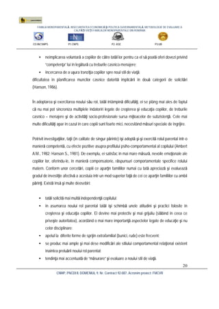 FAMILIA MONOPARENTALĂ, INSECURITATEA ECONOMICĂ ŞI POLITICA GUVERNAMENTALĂ. METODOLOGIE DE EVALUARE A
CALITĂŢII VIEŢII FAMILIILOR MONOPARENTALE DIN ROMÂNIA
CO:INCSMPS P1:CNPS P2: ASE P3:UB
CNMP, PNCDI II, DOMENIUL 9, Nr. Contract 92-087, Acronim proiect: FMCVR
20
• neimplicarea voluntară a copiilor de către tatăl lor pentru ca el să poată oferi dovezi privind
“competenţa” lui în legătură cu treburile casnico-menajere;
• încercarea de a uşura tranziţia copiilor spre noul stil de viaţă;
dificultatea în planificarea muncilor casnice datorită implicării în două categorii de solicitări
(Hanson, 1986).
În adoptarea şi exercitarea noului său rol, tatăl întâmpină dificultăţi, ei se plâng mai ales de faptul
că nu mai pot sincroniza multiplele îndatoriri legate de creşterea şi educaţia copiilor, de treburile
casnico – menajere şi de activităţi socio-profesionale sursa mijloacelor de subzistenţă. Cele mai
multe dificultăţi apar în cazul în care copiii sunt foarte mici, necesitând măsuri speciale de îngrijire.
Potrivit investigaţiilor, taţii (în calitate de singur părinte) îşi adoptă şi-şi exercită rolul parental într-o
manieră competentă, cu efecte pozitive asupra profilului psiho-comportamental al copilului (Ambert
A.M., 1982; Hanson S., 1981). De exemplu, ei satisfac în mai mare măsură, nevoile emoţionale ale
copiilor lor, oferindu-le, în manieră compensatorie, răspunsuri comportamentale specifice rolului
matern. Conform unor cercetări, copiii ce aparţin familiilor numai cu tată apreciază şi evaluează
gradul de investiţie afectivă a acestuia într-un mod superior faţă de cei ce aparţin familiilor cu ambii
părinţi. Există însă şi multe deosebiri:
• tatăl solicită mai multă independenţă copilului;
• în asumarea noului rol parental tatăl îşi schimbă unele atitudini şi practici folosite în
creşterea şi educaţia copiilor. El devine mai protectiv şi mai grijuliu (slăbind în ceea ce
priveşte autoritatea), acordând o mai mare importanţă aspectelor legate de educaţie şi nu
celor disciplinare;
• apelul la diferite forme de sprijin extrafamilial (bunici, rude) este frecvent;
• se produc mai ample şi mai dese modificări ale stilului comportamental relaţional existent
înaintea preluării noului rol parental;
• tendinţa mai accentuată de “măsurare” şi evaluare a noului stil de viaţă.
 