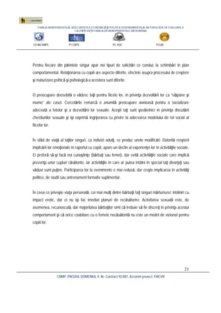FAMILIA MONOPARENTALĂ, INSECURITATEA ECONOMICĂ ŞI POLITICA GUVERNAMENTALĂ. METODOLOGIE DE EVALUARE A
CALITĂŢII VIEŢII FAMILIILOR MONOPARENTALE DIN ROMÂNIA
CO:INCSMPS P1:CNPS P2: ASE P3:UB
CNMP, PNCDI II, DOMENIUL 9, Nr. Contract 92-087, Acronim proiect: FMCVR
21
Pentru fiecare din părintele singur apar noi tipuri de solicitări ce conduc la schimbări în plan
comportamental. Relaţionarea cu copiii are aspecte diferite, efectele asupra procesului de creştere
şi maturizare psihică şi psihologică a acestora sunt diferite.
O preocupare deosebită o vădesc taţii pentru fiicele lor, în privinţa dezvoltării lor ca “stăpâne şi
mame” ale casei. Cercetările remarcă o anumită preocupare anxioasă pentru o socializare
adecvată a fetelor şi a dezvoltării lor sexuale. Aceşti taţi sunt şovăielnici în privinţa discutării
chestiunilor sexuale şi îşi exprimă îngrijorarea cu privire la adecvarea modelului de rol social al
fiicelor lor.
În stilul de viaţă al taţilor singuri, ca indivizi adulţi, se produc unele modificări. Datorită creşterii
implicării lor emoţionale în raportul cu copiii, apare un declin al experienţei lor în activităţile sociale.
Ei preferă să-şi facă noi cunoştinţe (bărbaţi sau femei), dar evită activităţile sociale care implică
prezenţa unor cupluri căsătorite, iar activităţile în care ar putea întâlni în special taţi divorţaţi sau
văduvi sunt puţine. Participarea lor la evenimente e mai redusă, dar creşte implicarea în activităţi
politice, de studii sau antrenament formativ suplimentar.
În ceea ce priveşte viaţa personală, cei mai mulţi dintre bărbaţii taţi singuri mărturisesc întâlniri cu
impact erotic, dar ei nu îşi fac imediat planuri de recăsătorire. Activitatea sexuală este, de
asemenea, recunoscută, dar majoritatea bărbaţilor simt că trebuie să fie discreţi în privinţa acestui
comportament şi că orice coabitare cu o femeie necăsătorită nu este un model de vizionat pentru
copiii lor.
 