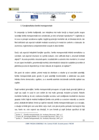 FAMILIA MONOPARENTALĂ, INSECURITATEA ECONOMICĂ ŞI POLITICA GUVERNAMENTALĂ. METODOLOGIE DE EVALUARE A
CALITĂŢII VIEŢII FAMILIILOR MONOPARENTALE DIN ROMÂNIA
CO:INCSMPS P1:CNPS P2: ASE P3:UB
CNMP, PNCDI II, DOMENIUL 9, Nr. Contract 92-087, Acronim proiect: FMCVR
22
5. Funcţionalitatea familiei monoparentale
În comparaţie cu familia tradiţională, care îndeplinea mai multe funcţii cu impact pozitiv asupra
societăţii, familia monoparentală este considerată „un efect al funcţiei reproductive”25, regăsindu-se
în ceea ce priveşte socializarea copiilor, îngrijirii şi protecţiei membrilor săi, al climatului afectiv, dar
fiind deficitară sub aspectul realizării mediului securizat şi în modul de conferire a statusului; de
asemenea, reglementarea comportamentelor sexuale în afara familiei.
Dacă, sub aspectul îndeplinirii funcţiilor specifice, familia monoparentală îmbină normalitatea cu
carenţele, sub aspectul structural, la o primă evaluare, este calificată drept o „structură familială
atipică”26. Aceasta prezintă o structură aparte, rezultată dintr-o asimetrie între membrii ei, în sensul
în care apare inevitabil o „proeminenţă ierarhică, determinată de statutul de susţinător şi ocrotitor al
părintelui şi acela de dependent şi, în mare măsură, de neajutorat, al copilului”27.
Din punct de vedere calitativ, privind modul de distribuire a rolurilor şi al exercitării autorităţii,
familia monoparentală poate gravita în jurul autorităţii incontestabile a adulterului sau poate
îmbrăca forme democratice, egalitare, cu o anumită autoritate decizională conferită copilului sau
copiilor.
După numărul generaţiilor, familia monoparentală presupune cel puţin două generaţii (părinte şi
copil sau copii); în cazul în care vorbim de mai multe generaţii, includem şi bunicii. Rolurile
membrilor familiei şi, de aici, realizarea funcţiilor acesteia, sunt condiţionate inevitabil de structura
grupului. Astfel, faţă de modelul tradiţional (familia este privită ca o asociere naturală, cu caracter
privat, alcătuită din bărbat, femeie şi copiii lor naturali), familia monoparentală apare ca o excepţie,
o situaţie la limită (prin care unul dintre soţi a murit, este plecat pentru perioade mai lungi de timp
sau, foarte rar, este separat sau divorţat), în care femeile şi copiii (trebuie specificat că taţii
25
Ştefan, C. , Familia monoparentală, Ed. Arefeană, Bucureşti, 2001, p.7.
26
Voinea, M., Sociologia familiei, Ed. Universităţii Bucureşti, 1993, p. 32 .
27
Ştefan, C. , Familia monoparentală, Ed. Arefeană, Bucureşti, 2001, p.9.
 