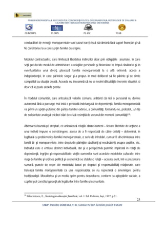 FAMILIA MONOPARENTALĂ, INSECURITATEA ECONOMICĂ ŞI POLITICA GUVERNAMENTALĂ. METODOLOGIE DE EVALUARE A
CALITĂŢII VIEŢII FAMILIILOR MONOPARENTALE DIN ROMÂNIA
CO:INCSMPS P1:CNPS P2: ASE P3:UB
CNMP, PNCDI II, DOMENIUL 9, Nr. Contract 92-087, Acronim proiect: FMCVR
23
conducători de menaje monoparentale sunt cazuri rare) riscă să rămână fără suport financiar şi să
fie constrânse la a cere sprijin familiei de origine.
Modelul contractualist, care limitează libertatea indivizilor doar prin obligaţiile asumate, în care
soţii pot decide modul de administrare a relaţiilor personale şi financiare în timpul căsătoriei şi în
eventualitatea unui divorţ, plasează familia monoparentală la o altă extremă: aceea a
independenţei, în care părintele singur şi-a propus în mod deliberat să fie părinte şi se simte
compatibil cu situaţia creată. Aceasta nu înseamnă că nu se resimt dificultăţile inerente situaţiei, ci
doar că le poate aborda pozitiv.
În modelul comunitar, care articulează valorile comune, arătând că nici o persoană nu devine
autonomă fără a parcurge mai întâi o perioadă îndelungată de dependenţă, familia monoparentală
va primi un sprijin puternic din partea familiei extinse, a comunităţii, formându-se, probabil, „un tip
de solidaritate analogă oricărei stări de criză resimţită de vreunul din membrii comunităţii”28.
Abordarea bazată pe drepturi, ce articulează relaţiile dintre oameni – fiecare libertate de acţiune a
unui individ impune o constrângere, aceea de a fi respectată de către ceilalţi – determină, în
legătură cu problematica familiei monoparentale, o serie de întrebări, cum ar fi: discriminarea între
familii bi- şi monoparentale, între drepturile părinţilor căsătoriţi şi necăsătoriţi asupra copiilor, etc.
Individul este o entitate distinct individuală, dar şi o perspectivă puternic implicată în relaţii de
dependenţă, îngrijire şi responsabilitate; vieţile oamenilor sunt acordate modelelor culturale; între
viaţa de familie şi ordinea politică şi economică se stabilesc relaţii – acestea sunt, într-o prezentare
sumară, puncte de reper ale modelului bazat pe drepturi şi responsabilităţi relaţionale, care
tratează familia monoparentală ca una responsabilă, ce nu reprezintă o ameninţare pentru
tradiţionalişti. Moralitatea şi un mediu optim pentru dezvoltarea, conform cu aşteptările sociale, a
copiilor pot constitui garanţii ale legăturilor între familie şi comunitate.
28
Stănciulescu, E., Sociologia educaţiei familiale, vol. I. Ed. Polirom, Iaşi, 1997, p.21.
 
