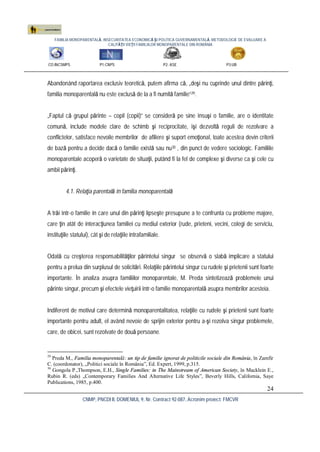 FAMILIA MONOPARENTALĂ, INSECURITATEA ECONOMICĂ ŞI POLITICA GUVERNAMENTALĂ. METODOLOGIE DE EVALUARE A
CALITĂŢII VIEŢII FAMILIILOR MONOPARENTALE DIN ROMÂNIA
CO:INCSMPS P1:CNPS P2: ASE P3:UB
CNMP, PNCDI II, DOMENIUL 9, Nr. Contract 92-087, Acronim proiect: FMCVR
24
Abandonând raportarea exclusiv teoretică, putem afirma că, „deşi nu cuprinde unul dintre părinţi,
familia monoparentală nu este exclusă de la a fi numită familie”29.
„Faptul că grupul părinte – copil (copii)” se consideră pe sine însuşi o familie, are o identitate
comună, include modele clare de schimb şi reciprocitate, îşi dezvoltă reguli de rezolvare a
conflictelor, satisface nevoile membrilor de afiliere şi suport emoţional, toate acestea devin criterii
de bază pentru a decide dacă o familie există sau nu30 , din punct de vedere sociologic. Familiile
monoparentale acoperă o varietate de situaţii, putând fi la fel de complexe şi diverse ca şi cele cu
ambii părinţi.
4.1. Relaţia parentală în familia monoparentală
A trăi într-o familie în care unul din părinţi lipseşte presupune a te confrunta cu probleme majore,
care ţin atât de interacţiunea familiei cu mediul exterior (rude, prieteni, vecini, colegi de serviciu,
instituţiile statului), cât şi de relaţiile intrafamiliale.
Odată cu creşterea responsabilităţilor părintelui singur se observă o slabă implicare a statului
pentru a prelua din surplusul de solicitări. Relaţiile părintelui singur cu rudele şi prietenii sunt foarte
importante. În analiza asupra familiilor monoparentale, M. Preda sintetizează problemele unui
părinte singur, precum şi efectele vieţuirii într-o familie monoparentală asupra membrilor acesteia.
Indiferent de motivul care determină monoparentalitatea, relaţiile cu rudele şi prietenii sunt foarte
importante pentru adult, el având nevoie de sprijin exterior pentru a-şi rezolva singur problemele,
care, de obicei, sunt rezolvate de două persoane.
29
Preda M., Familia monoparentală: un tip de familie ignorat de politicile sociale din România, în Zamfir
C. (coordonator), „Politici sociale în România”, Ed. Expert, 1999, p.315.
30
Gongola P.,Thompson, E.H., Single Families: in The Mainstream of American Society, în Macklein E.,
Rubin R. (eds) „Contemporary Families And Alternative Life Styles”, Beverly Hills, California, Saye
Publications, 1985, p.400.
 
