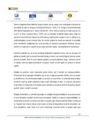 FAMILIA MONOPARENTALĂ, INSECURITATEA ECONOMICĂ ŞI POLITICA GUVERNAMENTALĂ. METODOLOGIE DE EVALUARE A
CALITĂŢII VIEŢII FAMILIILOR MONOPARENTALE DIN ROMÂNIA
CO:INCSMPS P1:CNPS P2: ASE P3:UB
CNMP, PNCDI II, DOMENIUL 9, Nr. Contract 92-087, Acronim proiect: FMCVR
25
Sporirea legăturilor dintre părintele singur şi rudele sale de sânge a fost evidenţiată în literatura de
specialitate de către D. Anspach (“Kinship And Divorce”, 1976), P. A. Gongla (“Social Relationship
After Marital Separation”) şi C. Stack (“All Our Kin”, 1974), însă au existat şi cercetări, precum cea
a lui R. S. Weiss (“Going It Alone”, 1979), care au evidenţiat că părinţii soţului rămas singur (în
special în cazul mamelor singure) îşi critică adesea copilul pentru situaţia în care se află şi nu se
arată înţelegători, uneori refuzând chiar să-i acorde sprijinul lor moral sau material. În societăţile
unde mentalitatea tradiţională este încă prezentă (în special la persoanele vârstnice), deseori
rudele îi cer soţiei să se “supună” şi să accepte abuzurile soţului, mai degrabă decât să divorţeze.
Referitor la părinţii care nu au fost niciodată căsătoriţi (în majoritate femei), este de presupus că
părinţii şi celelalte rude nu vor privi favorabil situaţia acesteia, care încalcă flagrant normele sociale
general acceptate. Însă, în cazul copilului (copiilor) crescuţi de părintele singur, blamarea rareori
se extinde, astfel că, după o perioadă de “acceptare” rudele vor oferi ajutor, în general, în numele
copiilor.
Relaţiile de prietenie, foarte importante pentru oricine, pot fi afectate de monoparentalitate.
Prietenii pot să nu înţeleagă schimbările care au loc în viaţa persoanelor amintite, să nu le aprobe
şi să diminueze sau să întrerupă relaţiile cu acestea. Pe acest fond, se manifestă două tendinţe:
nevoia de suport şi sprijin a părintelui singur creşte substanţial, în timp ce resursele sale pentru
reciprocitate se micşorează. Este posibil ca prin strângerea cercului de prieteni să apară un anumit
grad de “izolare socială” a acestuia.
Relaţiile intrafamiliale se schimbă substanţial, în condiţiile monoparentalităţii, fie că aceasta survine
în urma divorţului, separării sau decesului unui părinte. Odată cu creşterea responsabilităţilor, se
manifestă şi nevoia de a comunica mai intens cu proprii copii. Singurul adult din familie va trebui să
se “împartă” între rolul de tată şi cel de mamă, va trebui să răspundă şi nevoii de afectivitate, dar
să şi disciplineze copiii. Dacă va fi cazul, insuficienţa resurselor pentru ca proprii copii să-şi
 