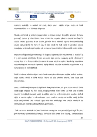 FAMILIA MONOPARENTALĂ, INSECURITATEA ECONOMICĂ ŞI POLITICA GUVERNAMENTALĂ. METODOLOGIE DE EVALUARE A
CALITĂŢII VIEŢII FAMILIILOR MONOPARENTALE DIN ROMÂNIA
CO:INCSMPS P1:CNPS P2: ASE P3:UB
CNMP, PNCDI II, DOMENIUL 9, Nr. Contract 92-087, Acronim proiect: FMCVR
26
realizeze aspiraţiile va pricinui mai multă durere unui părinte singur, pentru că toată
responsabilitatea se va răsfrânge asupra sa.
Situaţia economică a familiei monoparentale va impune măsuri deosebite (program de lucru
prelungit), precum şi îndatoriri care, la un moment dat, ar putea părea că nu mai iau sfârşit. În
aceste condiţii, ajutat sau nu din exterior, părintele fie va transfera o parte din responsabilităţi
asupra copilului (celui mai mare, în cazul în care există mai mulţi copii), fie va reduce sau va
renunţa pur şi simplu la o parte dintre cele pe care nu le va considera indispensabile pentru familie.
Implicarea emoţională a părintelui singur în relaţia cu copilul său va fi mai puternică; el îi va cere şi
îi va oferi acestuia afectivitatea de care are nevoie şi pe care nu o va putea găsi la altcineva. În
acelaşi timp, el va fi suprasolicitat de nevoia de suport afectiv a copiilor. Numărul şi intensitatea
nevoilor emoţional afective ale copiilor vor depăşi adesea resursele disponibile ale părintelui, fie şi
numai pe cele de prezenţă fizică.
Dacă în linii mari, efectele vieţuirii într-o familie monoparentală asupra adulţilor, au fost amintite,
copiii suportă efecte în bună măsură diferite de cele amintite anterior, chiar dacă sunt
interconectate.
Astfel, copiii îşi menţin relaţia atât cu părintele divorţat sau separat, dar şi cu rudele acestuia. Chiar
dacă relaţia conjugală nu (mai) există, relaţia parentală poate exista. Mai mult chiar în cazul
mamelor necăsătorite cu copii, bunicii şi celelalte rude trec peste sentimentele negative, şi oferă
ajutor în numele copiilor. În cele mai multe cazuri, copiii se consideră ai ambilor părinţi şi chiar
dacă rolul părintelui care îi creşte capătă mai mare importanţă, rolul celuilalt părinte nu se
diminuează, din punct de vedere psihologic, pentru copil.
Tatăl sau mama absent(ă) din punct de vedere interacţional, este prezent(ă) psihologic. În plus,
prin intermediul telefonului sau al timpului petrecut în week-enduri ori în vacanţe, comunicarea se
 