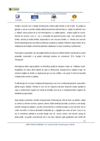 FAMILIA MONOPARENTALĂ, INSECURITATEA ECONOMICĂ ŞI POLITICA GUVERNAMENTALĂ. METODOLOGIE DE EVALUARE A
CALITĂŢII VIEŢII FAMILIILOR MONOPARENTALE DIN ROMÂNIA
CO:INCSMPS P1:CNPS P2: ASE P3:UB
CNMP, PNCDI II, DOMENIUL 9, Nr. Contract 92-087, Acronim proiect: FMCVR
27
menţine. Aceasta este o situaţie fericită pentru ambele părţi, fiindcă, la noi în ţară, fie justiţia nu
găseşte o cale de a permite ambilor părinţi să petreacă suficient timp cu copilul, fie părintele care
a “obţinut” tutela preferă să nu mai interacţioneze cu celălalt părinte, izolând copilul de acesta.
Dincolo de acestea, ceea ce are o rezonanţă mai puternică pentru copil este atmosfera din
familia, climatul şi mediul familial. Importantă nu este structura familiei, ci climatul este unul din
factorii importanţi pentru dezvoltarea psihică şi socializarea copilului. Părintele singur trebuie să se
străduiască să menţină o atmosferă optimistă, sănătoasă, în ciuda frustrării şi a problemelor.
Poate părea surprinzător, dar specialiştii afirmă că reducerea mărimii familiei “transformă nu numai
proporţiile comunicării, ci şi gradul satisfacţiei produse de comunicare” (P.A. Gongla, E.H.
Thompson).
Interacţiunea dintre copil şi părinte se intensifică, gradul de afecţiune creşte, iar ostilitatea scade.
Inegalitatea de status dintre părinte şi copil se diminuează, autoaprecierea copilului creşte, iar
sistemul relaţiilor de familie se deplasează spre un nou echilibru, care poate fi mult mai favorabil
evoluţiei psiho-sociale a copilului.
O altă direcţie de cercetare menţionează impactul pe care îl are sentimentul pierderii unuia dintre
părinţi asupra copilului. Climatul în care are loc separarea îşi pune amprenta asupra apariţiei la
copii a sentimentelor negative de teamă şi vinovăţie, precum şi a comportamentelor negative de
iritabilitate şi agresivitate.
Deşi situaţia economică a familiei monoparentale îl influenţează, întâi de toate, pe părinte, copilul
ia contact cu efectele acesteia, spunem, ulterior. Multe familii îşi dezvoltă, ca urmare a noii situaţii,
anumite strategii de adaptare, una din acestea fiind de a schimba locuinţa cu una mai mică, într-un
cartier mai ieftin, în vederea diminuării cheltuielilor şi a câştigării unei sume de bani. Ceea ce nu
iau în considerare părinţii în această situaţie este că aceste cartiere sunt deseori “pungi de
delincvenţã”, că şcolile concentrează într-o mai mare măsură copiii aparţinând unor familii din
 