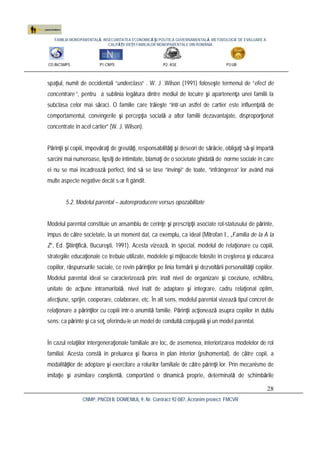 FAMILIA MONOPARENTALĂ, INSECURITATEA ECONOMICĂ ŞI POLITICA GUVERNAMENTALĂ. METODOLOGIE DE EVALUARE A
CALITĂŢII VIEŢII FAMILIILOR MONOPARENTALE DIN ROMÂNIA
CO:INCSMPS P1:CNPS P2: ASE P3:UB
CNMP, PNCDI II, DOMENIUL 9, Nr. Contract 92-087, Acronim proiect: FMCVR
28
spaţiul, numit de occidentali “underclass” . W. J .Wilson (1991) foloseşte termenul de “efect de
concentrare ”, pentru a sublinia legătura dintre mediul de locuire şi apartenenţa unei familii la
subclasa celor mai săraci. O familie care trăieşte “într-un astfel de cartier este influenţată de
comportamentul, convingerile şi percepţia socială a altor familii dezavantajate, disproporţionat
concentrate în acel cartier” (W. J. Wilson).
Părinţii şi copiii, împovăraţi de greutăţi, responsabilităţi şi deseori de sărăcie, obligaţi să-şi împartă
sarcini mai numeroase, lipsiţi de intimitate, blamaţi de o societate ghidată de norme sociale în care
ei nu se mai încadrează perfect, tind să se lase “învinşi” de toate, “înfrângerea” lor având mai
multe aspecte negative decât s-ar fi gândit.
5.2. Modelul parental – autoreproducere versus opozabilitate
Modelul parental constituie un ansamblu de cerinţe şi prescripţii asociate rol-statusului de părinte,
impus de către societate, la un moment dat, ca exemplu, ca ideal (Mitrofan I., „Familia de la A la
Z”, Ed. Ştiinţifică, Bucureşti, 1991). Acesta vizează, în special, modelul de relaţionare cu copiii,
strategiile educaţionale ce trebuie utilizate, modelele şi mijloacele folosite în creşterea şi educarea
copiilor, răspunsurile sociale, ce revin părinţilor pe linia formării şi dezvoltării personalităţii copiilor.
Modelul parental ideal se caracterizează prin: înalt nivel de organizare şi coeziune, echilibru,
unitate de acţiune intramaritală, nivel înalt de adaptare şi integrare, cadru relaţional optim,
afecţiune, sprijin, cooperare, colaborare, etc. În alt sens, modelul parental vizează tipul concret de
relaţionare a părinţilor cu copiii într-o anumită familie. Părinţii acţionează asupra copiilor în dublu
sens: ca părinte şi ca soţ, oferindu-le un model de conduită conjugală şi un model parental.
În cazul relaţiilor intergeneraţionale familiale are loc, de asemenea, interiorizarea modelelor de rol
familial. Acesta constă în preluarea şi fixarea în plan interior (psihomental), de către copii, a
modalităţilor de adoptare şi exercitare a rolurilor familiale de către părinţii lor. Prin mecanisme de
imitaţie şi asimilare conştientă, comportând o dinamică proprie, determinată de schimbările
 