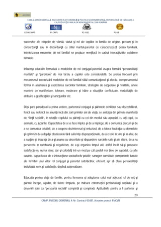 FAMILIA MONOPARENTALĂ, INSECURITATEA ECONOMICĂ ŞI POLITICA GUVERNAMENTALĂ. METODOLOGIE DE EVALUARE A
CALITĂŢII VIEŢII FAMILIILOR MONOPARENTALE DIN ROMÂNIA
CO:INCSMPS P1:CNPS P2: ASE P3:UB
CNMP, PNCDI II, DOMENIUL 9, Nr. Contract 92-087, Acronim proiect: FMCVR
29
succesive ale etapelor de vârstă, statut şi rol ale copiilor în familia de origine, precum şi în
concordanţă sau în discordanţă cu stilul marital-parental ce caracterizează celula familială,
interiorizarea modelelor de rol familial se produce nemijlocit în cadrul interacţiunilor cotidiene
familiale.
Influenţa educativ formativă a modelelor de rol conjugal-parental asupra formării “personalităţii
maritale” şi “parentale” de mai târziu a copiilor este considerabilă. Se preiau frecvent prin
mecanismul interiorizării modelelor de rol familial stilul comunicaţional şi afectiv, comportamentul
formal în asumarea şi exercitarea sarcinilor familiale, strategiile de cooperare şi rivalitate, unele
maniere de manifestare, tolerare, moderare şi trăire a situaţiilor conflictuale, modalităţile de
atribuire a gratificaţiilor şi sancţiunilor etc.
Deşi pare paradoxal la prima vedere, partenerul conjugal şi părintele echilibrat sau dezechilibrat,
fericit sau nefericit se anunţă încă din zorii primilor ani de viaţă, se anticipă din primele manifestă
de “fiinţă socială”, în relaţiile copilului cu părinţii cu cei din mediul său apropiat, cu alţi copii, cu
animale, cu jucăriile. Capacitatea de a se face înţeles şi de a înţelege, de a comunica precum şi de
a se comunica celuilalt, de a coopera dezinteresat şi entuziast, de a tolera frustraţia cu demnitate
şi optimism de a depăşi obstacolele fără suferinţe disproporţionate, de a crede în sine şi în altul, de
a susţine şi încuraja de a-şi asuma cu sinceritate şi răspundere sarcinile sale şi ale altora, de a nu
persevera în ranchiună şi negativism, de a-şi organiza timpul util, astfel încât să-şi provoace
satisfacţie nu numai sieşi, dar şi celorlalţi într-un mod pe cât posibil mai bine de suportat, cu alte
cuvinte, capacitatea de a interacţiona socioafectiv pozitiv, sanogen constituie componente bazale
ale formării unui viitor rol conjugal şi parental satisfăcător, eficient, apt să ofere personalităţii
individului sens şi satisfacţie, deplină autorealizare.
Educaţia pentru viaţa de familie, pentru formarea şi adoptarea celui mai adecvat rol de soţ şi
părinte începe, aşadar, de foarte timpuriu, pe măsura construcţiei personalităţii copilului şi a
devenirii sale ca “persoană socială” completă şi complexă. Aptitudinile pentru a fi partener şi
 