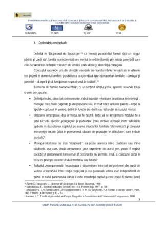 FAMILIA MONOPARENTALĂ, INSECURITATEA ECONOMICĂ ŞI POLITICA GUVERNAMENTALĂ. METODOLOGIE DE EVALUARE A
CALITĂŢII VIEŢII FAMILIILOR MONOPARENTALE DIN ROMÂNIA
CO:INCSMPS P1:CNPS P2: ASE P3:UB
CNMP, PNCDI II, DOMENIUL 9, Nr. Contract 92-087, Acronim proiect: FMCVR
3
1. Delimitări conceptuale
Definită în “Dicţionarul de Sociologie”19 ca “menaj parafamilial format dintr-un singur
părinte şi copiii săi”, familia monoparentală are meritul de a defini familia prin relaţia parentală care
este secundară în definiţiile “clasice” ale familiei, unde decurge din relaţia conjugală.
Conceptul surprinde una din direcţiile esenţiale ale transformărilor înregistrate în ultimele
trei decenii în domeniul familiei: “posibilitatea ca cele două tipuri de raporturi familiale – conjugal şi
parental – să apară şi să funcţioneze separat unul de celălalt”.20
Termenul de “familie monoparentală”, cu un conţinut simplu şi clar, aparent, ascunde totuşi
o serie de capcane:
• Definiţia însăşi, obiect al controverselor, ridică întrebări referitoare la unitatea de referinţă –
menajul, care poate cuprinde şi alte persoane sau, în mod strict, unitatea părinte – copil, la
tipul de copil avut în vedere, definit în funcţie de vârstă sau în funcţie de statutul marital.
• Utilizarea conceptului, deşi ar trebui să fie neutră, tinde să se înregistreze modului de a
privi lucrurile specific pedagogilor şi psihiatrilor (care atribuie aproape toate tulburările
apărute în dezvoltarea copilului pe seama structurilor familiale “disimetrice”) şi câmpului
intervenţiei sociale (aflat în permanentă căutare de populaţie “în dificultate”, care trebuie
asistate)1;
• Monoparentalitatea nu este “staţionară”: ea poate aluneca într-o coabitare sau într-o
căsătorie, aşa cum, după consumarea unor experienţe de acest gen, poate fi regăsit
caracterul predominant transversal al cercetărilor nu permite, însă, o concluzie certă în
ceea ce priveşte caracterul său tranzitoriu sau durabil2;
• Atributul „monoparentală” instaurează o discriminare între cei doi parteneri din punct de
vedere al raportului între relaţia conjugală şi cea parentală: ultima este independentă de
prima în cazul partenerului căruia îi este încredinţat copilul şi care poate fi părinte (unic)
19 Zamfir C., Vlăsceanu L., Dicţionar de Sociologie, Ed. Babel, Bucureşti, 1998.
20 Stănciulescu, E., Socilogia educaţiei familiale, vol. I. Ed. Polirom, Iaşi, 1997, p.138.
1 Lefaucheur N., Les Familles dites Lifes Monoparentales, în Fr. De Singly (dir), “La Famille. L’etat de savoirs”, Paris,
1991, Editions La Decouvert, p.67 – 74.
2 Kaumon, J.C., Famille et pauvreteé en Europe, Rapport à la Commission des Communauté Europeénnes, 1990.
 
