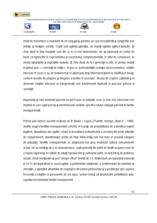 FAMILIA MONOPARENTALĂ, INSECURITATEA ECONOMICĂ ŞI POLITICA GUVERNAMENTALĂ. METODOLOGIE DE EVALUARE A
CALITĂŢII VIEŢII FAMILIILOR MONOPARENTALE DIN ROMÂNIA
CO:INCSMPS P1:CNPS P2: ASE P3:UB
CNMP, PNCDI II, DOMENIUL 9, Nr. Contract 92-087, Acronim proiect: FMCVR
31
mobil de transmitere a modelelor de rol conjugal şi parental, pe cale inconştientă şi conştientă, prin
imitaţie şi învăţare socială. “Copiii sunt oglinda părinţilor, iar nepoţii oglinda oglinzii bunicilor. Şi
chiar dacă în timp imaginile sunt din ce în ce mai distorsionate, ele îşi păstrează un contur de
bază, recognoscibil în expresivitatea şi reactivitatea comportamentală, în stilul de comunicare, în
nivelul aşteptărilor şi aspiraţiilor mutuale. Şi chiar dacă, de la o generaţie la alta, se produc mutaţii
în planul unor << concepţii de viaţă>>, în pas cu particularităţile evoluţiei socio-economice, relaţiile
intersexe în ceea ce au ele fundamental se păstrează, deşi stilul interacţional se modifică el însuşi,
conform nevoilor de adaptare şi integrare a familiei în societate”. Nevoia de creştere calitativă şi în
domeniul relaţiilor intersexe în intergeneraţii este fundamental implicată în procesul general al
societăţii.
Importanţa şi rolul modelului parental nu pot fi puse la îndoială; ceea ce este mai interesant este
modelul în care copiii percep şi interiorizează conduite specifice rolului conjugal parental în familia
monoparentală.
Potrivit unei sinteze succinte realizate de B. Bawin – Legros (“Famille, mariage, divorce” – 1988),
studiile asupra familiilor monoparentale conchid, în esenţă, că: probabilitatea de a identifica naşteri
ilegitime, abandonuri ale copiilor, retard în dezvoltarea psihoafectivă a acestora din urmă, tulburări
de comportament, abandon/eşec şcolar ori chiar delincvenţă este mai mare în această categorie
de populaţie; familiile monoparentale se adaptează mai greu modelului cultural consumatorist
actual; ele au tendinţa de a se autoreproduce, copiii proveniţi din astfel de familii au şanse mari de
a repeta experienţa în calitate de adulţi reproducând şi extinzând astfel, un lanţ întreg de probleme
sociale. Dacă menţionăm şi acel “sleeper effect” amintit de J.S. Wallerstein, presupunând existenţa
la 10-15 ani după divorţ în cazul copiilor, a problemelor relaţionale, a sentimentelor de anxietate şi
vinovăţie, a aşteptării atitudinilor de respingere din partea partenerului şi a predilecţiei spre ruperea
frecventă a relaţiilor cu persoanele de sex opus, suntem tentaţi să absolutizăm posibilitatea auto-
reproducerii modelului familial monoparental.
 