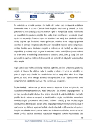 FAMILIA MONOPARENTALĂ, INSECURITATEA ECONOMICĂ ŞI POLITICA GUVERNAMENTALĂ. METODOLOGIE DE EVALUARE A
CALITĂŢII VIEŢII FAMILIILOR MONOPARENTALE DIN ROMÂNIA
CO:INCSMPS P1:CNPS P2: ASE P3:UB
CNMP, PNCDI II, DOMENIUL 9, Nr. Contract 92-087, Acronim proiect: FMCVR
32
În contradicţie cu această concluzie, vin studiile altor autori, care menţionează posibilitatea
fenomenului invers. În lucrarea “Copiii din familii despărţite: între traumă şi speranţă. Un studiu
psihanalitic” a psiho-pedagogului austriac Helmuth Figdor se menţionează apariţia fenomenului
de opozabilitate în dezvoltarea copilului. Esre vorba despre copiii la care se dezvoltă însuşiri
opuse celor ale părinţilor, fenomen ce pare mai ales atunci când părinţii şi-au pierdut din prestigiu
în faţa propriilor copii. În sistemul relaţiilor părinţi-copii, modelele de rol conjugal şi parental
exercitate de primii pot fi negate de către ultimii, care încearcă să manifeste ulterior, compensator,
conduite familiale opuse (interiorizare negativă a modelelor de rol familial) sau să-şi creeze
disponibilităţi şi modalităţi proprii, originale de exercitare a rolului familial (distanţare de modelele
de rol din familia de apartenenţă sau depăşirea lor creatoare). Există, astfel, şi situaţii când apar
paramodele în raport cu modelele oferite de părinţi, prin deformări ale trăsăturilor unuia sau altuia
dintre aceştia.
Copiii sunt cei care fructifică experienţa relaţională a părinţilor, ca reper fundamental, pozitiv sau
negativ, al viitoarelor lor relaţii de cuplu. În conduita lor viitoare, în funcţie de aşteptările lor,
proiecţia proprie asupra familiei, de traumele la care au fost supuşi trăind alături de un singur
părinte, de nivelul lor de educaţie, de statutul socio-profesional, ei vor reproduce multe dintre
comportamentele părinţilor lor sau le vor evita, considerându-le nepozitive.
În plan ideologic, controversele pe această temă sunt legate de acelea, mai generale, între
susţinătorii normalităţii/legitimităţii unui model familial unic – cel al familiei conjugal-parentale – şi
cei care revendică dreptul individului de a alege o alternativă de viaţă familială dintre mai multe
posibile. Aceste controverse corespund, în planul teoriei sociologice, opoziţiei dintre perspectivele
macro-sociologice (funcţionaliste, structuraliste, sistemice “clasice”) şi cele microsociologice
(constructiviste). Ideologia care face din familia conjugal-parentală un model universal asociază în
mod necesar acestui tip de organizare familială o funcţie educativă; modificarea structurii conduce,
în opinia susţinătorilor acestui punct de vedere, la o diminuare sau chiar la o pierdere a funcţiei.
Merton (1949) a observat posibilitatea “substitutelor” funcţionale, elemente nespecializate care
 
