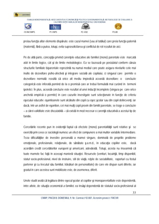 FAMILIA MONOPARENTALĂ, INSECURITATEA ECONOMICĂ ŞI POLITICA GUVERNAMENTALĂ. METODOLOGIE DE EVALUARE A
CALITĂŢII VIEŢII FAMILIILOR MONOPARENTALE DIN ROMÂNIA
CO:INCSMPS P1:CNPS P2: ASE P3:UB
CNMP, PNCDI II, DOMENIUL 9, Nr. Contract 92-087, Acronim proiect: FMCVR
33
preiau funcţia altor elemente dispărute: este cazul mamei (sau al tatălui) care preia funcţia paternă
(maternă), fără a putea, totuşi, evita suprasolicitarea şi conflictul de rol rezultat de aici.
Pe de altă parte, concepţia privind carenţele educative ale familiei (mono) parentale este marcată
atât în limite logice, cât şi de limite metodologice. Ea se bazează pe postulatul conform căruia
structurile familiale biparentale reprezintă nu numai mediul care poate asigura nivelurile cele mai
înalte de dezvoltare psiho-afectivă şi integrare socială ale copilului, ci singurul care permite o
dezvoltare normală; rezultă că orice alt mediu împiedică această dezvoltare; o concluzie
categorică este inferată pornind de la o premisă care ar trebui formulată mai curând în termeni
ipotetici. În plus, această concluzie este rezultat al unei inducţii incomplete (singura pe care orice
anchetă empirică o permite) în care cazurile investigate sunt selecţionate în funcţie de criteriu
eşecului educativ: eşantioanele sunt alcătuite din copii cu eşec şcolar sau din copii delincvenţi, iar
dacă, într-un astfel de eşantion, cei mai mulţi copii provin din familii parentale, se trage o concluzie
– a cărei validitate este discutabilă – că există în mod necesar o carenţă educativă a acestui tip de
familie.
Cercetările recente pun în evidenţă faptul că efectele (mono) parentalităţii sunt relative şi se
exercită prin ceea ce sociologii numesc un efect de compunere a mai multor variabile intermediare.
Teza dificultăţilor de investire personală a mamei singure, dominată de propriile probleme
emoţionale, profesionale, relaţionale, de sănătate ş.a.m.d., în educaţia copiilor este, dacă
acordăm credit cercetătorilor europeni şi americani, adevărată. Totuşi, acesta nu înseamnă că
toate mamele fac faţă în aceeaşi manieră situaţiei. Resursele (venituri, locuinţă, timp disponibil,
statut socio-profesional, nivel de instruire, stil de viaţă, reţele de sociabilitate, raporturi cu fostul
partener şi cu trecutul său familial, trăsături de personalitate) de care ele dispun sunt diferite, iar
gradul în care acestea sunt mobilizate este, de asemenea, diferit.
Unele studii arată că legătura dintre eşecul şcolar al copiilor şi monoparentalitate este dependentă,
între altele, de situaţia economică a familiei, ea însăşi dependentă de statutul socio-profesional al
 