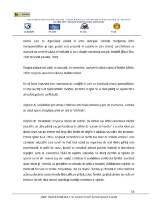 FAMILIA MONOPARENTALĂ, INSECURITATEA ECONOMICĂ ŞI POLITICA GUVERNAMENTALĂ. METODOLOGIE DE EVALUARE A
CALITĂŢII VIEŢII FAMILIILOR MONOPARENTALE DIN ROMÂNIA
CO:INCSMPS P1:CNPS P2: ASE P3:UB
CNMP, PNCDI II, DOMENIUL 9, Nr. Contract 92-087, Acronim proiect: FMCVR
34
mamei, care se depreciază sensibil în urma divorţului; corelaţia menţionată (între
monoparentalitate şi eşec şcolar) este prezentă în cazurile în care (mono) parentalitatea se
asociază cu un nivel scăzut al veniturilor şi cu o situaţie economică precară, instabilă (Baca Zinn,
1990; Neyrand şi Guillot, 1988).
Reuşita şcolară mai slabă, se asociază, de asemenea, unui nivel cultural scăzut al familiei (Martin,
1992), respectiv unui nivel scăzut al studiilor mamei.
Un alt factor important este reprezentat de condiţiile în care se instalează (mono) parentalitatea;
cei mai afectaţi sunt copiii familiilor divorţate, iar dintre aceştia cei ai căror părinţi se separă într-o
atmosferă puternic conflictuală.
Reţelele de sociabilitate pot stimula conflictele între foştii parteneri şi pot, de asemenea, construi
un statut aparte al copilului, printr-un lanţ de “etichetări”.
Reţelele de sociabilitate, în special reţelele de rudenie, pot stimula sau inhiba exercitarea rolurilor
educative de către părinţi sau pot funcţiona în calitate de “canale de transfer” a acestor roluri, pe
durata crizei sau pe termen mai lung către familia de origine a adultului sau către alte persoane.
Potrivit opiniei lui A. Pitrou, susţinută cu trimiteri la un număr mai mare de anchete empirice, teza
carenţelor educative care survin în mod fatal odată cu separarea de unul dintre părinţi este
inconsistentă: în astfel de cazuri, bunicii se consideră adesea puternic implicaţi în dezvoltarea
nepoţilor, până la exercitarea rolului de suplinire educativă, iar diferiţi membrii ai reţelelor (în
special surori ale mamei sau ale tatălui) contribuie la restabilirea echilibrului familial, acordând
ajutor moral şi material, cu precădere în perioada de criză a separării. Solidaritatea reţelelor se
manifestă frecvent în mediile defavorizate, dar ea devine efectivă şi eficientă în cazul mamelor
active profesional; pentru femeile fără calificare şi fără proiect familial, sprijinul rămâne de multe ori
ineficace ori este chiar absent, datorită precarităţii economice a reţelelor.
 