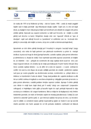FAMILIA MONOPARENTALĂ, INSECURITATEA ECONOMICĂ ŞI POLITICA GUVERNAMENTALĂ. METODOLOGIE DE EVALUARE A
CALITĂŢII VIEŢII FAMILIILOR MONOPARENTALE DIN ROMÂNIA
CO:INCSMPS P1:CNPS P2: ASE P3:UB
CNMP, PNCDI II, DOMENIUL 9, Nr. Contract 92-087, Acronim proiect: FMCVR
35
Un studiu din 1974 al lui Wallerstei şi Kelly – citat de Saxton, 1990 – arată că modul angajării
foştilor soţi în relaţia parentală dup influenţează situaţia copiilor. Copiii care, la cinci ani după
divorţ, au depăşit în mare măsură şocul iniţial sunt beneficiarii unei atitudini de angajare din partea
ambilor părinţi, împreună sau separat (contactele cu tatăl sunt frecvente, iar relaţiile cu ambii
părinţi sunt descrise ca bune). Dimpotrivă, situaţia celor care “eşuează” reflectă un “eşec al
divorţului”: copiii sunt utilizaţi frecvent ca “paratrăsnet” al conflictelor care nu încetează între
părinţi; în consecinţă, atât relaţiile cu mama, cât şi cele cu tatăl se deteriorează după divorţ.
Aproximativ un sfert dintre părinţii divorţaţi pot fi încadraţi în categoria “asociaţii furioşi” (angry
associates): este vorba de foştii parteneri care păstrează resentimente cu privire la mariajul
desfăcut, la procesul însuşi de divorţ (partajul bunurilor, custodia copilului, plata pensiei alimentare
şi administrarea ei, dreptul de vizită). Furia reprimată reprezintă aspectul caracteristic al relaţiilor
lor, iar întâlnirile – rare – prilejuite de evenimente din viaţa copilului devin ocazii de stres care
impun negocieri delicate. Un al doilea tip de relaţie parentală poate fi numit “inamici înfocaţi” (fiery
foes): custodia copilului rămâne – ca, de altfel, tot ce ţine de separare – o sursă continuă de
conflict; nici unul nu este dispus să accepte calităţile parentale ale celuilalt, problemele copilului
sunt puse pe seama greşelilor sau dezinteresului acestuia, evenimentele cu prilejul cărora se
întâlnesc se transformă în “teatru de război”. Totuşi, dacă jumătate din cuplurile desfăcute se află
într-un conflict continuu în legătură cu exercitarea drepturilor şi obligaţiilor parentale şi mai ales cu
plata pensiei alimentare, cealaltă jumătate întreţine raporturi cordiale. Aproape ¾ dintre părinţii
care rămân în relaţii bune după divorţ pot fi numiţi “colegi care cooperează” (cooperative
colleagues): ei împărtăşesc toate grijile şi bucuriile legate de copil, participă împreună la viaţa
acestuia şi se străduiesc să-i asigure bunăstarea, fără ca relaţia lor să depăşească, însă, limitele
îndatoririlor parentale, de multe ori formulate explicit de instanţa judecătorească. Ceilalţi (¼) sunt
“prieteni la cataramă” (perfect pals): ei pun interesul copilului mai presus de orice, au încredere
unul în celălalt, se consideră reciproc părinţi responsabili şi grijulii, iar modul în care îşi exercită
rolurile parentale este foarte apropiat de cel din perioada căsătoriei, continuând să trăiască
 