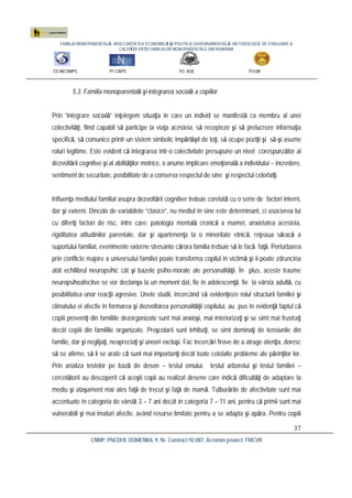 FAMILIA MONOPARENTALĂ, INSECURITATEA ECONOMICĂ ŞI POLITICA GUVERNAMENTALĂ. METODOLOGIE DE EVALUARE A
CALITĂŢII VIEŢII FAMILIILOR MONOPARENTALE DIN ROMÂNIA
CO:INCSMPS P1:CNPS P2: ASE P3:UB
CNMP, PNCDI II, DOMENIUL 9, Nr. Contract 92-087, Acronim proiect: FMCVR
37
5.3. Familia monoparentală şi integrarea socială a copiilor
Prin “integrare socială” înţelegem situaţia în care un individ se manifestă ca membru al unei
colectivităţi, fiind capabil să participe la viaţa acesteia, să recepteze şi să prelucreze informaţia
specifică, să comunice printr-un sistem simbolic împărtăşit de toţi, să ocupe poziţii şi să-şi asume
roluri legitime. Este evident că integrarea într-o colectivitate presupune un nivel corespunzător al
dezvoltării cognitive şi al abilităţilor motrice, o anume implicare emoţională a individului – încredere,
sentiment de securitate, posibilitate de a conserva respectul de sine şi respectul celorlalţi.
Influenţa mediului familial asupra dezvoltării cognitive trebuie corelată cu o serie de factori interni,
dar şi externi. Dincolo de variabilele “clasice”, nu mediul în sine este determinant, ci asocierea lui
cu diferiţi factori de risc, între care: patologia mentală cronică a mamei, anxietatea acesteia,
rigiditatea atitudinilor parentale, dar şi apartenenţa la o minoritate etnică, reţeaua săracă a
suportului familial, evenimente externe stresante cărora familia trebuie să le facă faţă. Perturbarea
prin conflicte majore a universului familiei poate transforma copilul în victimă şi îi poate zdruncina
atât echilibrul neuropsihic cât şi bazele psiho-morale ale personalităţii. În plus, aceste traume
neuropsihoafective se vor declanşa la un moment dat, fie în adolescenţă, fie la vârsta adultă, cu
posibilitatea unor reacţii agresive. Unele studii, încercând să evidenţieze rolul structurii familiei şi
climatului ei afectiv în formarea şi dezvoltarea personalităţii copilului, au pus în evidenţă faptul că
copiii proveniţi din familiile dezorganizate sunt mai anxioşi, mai interiorizaţi şi se simt mai frustraţi
decât copiii din familiile organizate. Preşcolarii sunt inhibaţi, se simt dominaţi de tensiunile din
familie, dar şi neglijaţi, neapreciaţi şi uneori excluşi. Fac încercări firave de a atrage atenţia, doresc
să se afirme, să li se arate că sunt mai importanţi decât toate celelalte probleme ale părinţilor lor.
Prin analiza testelor pe bază de desen – testul omului, testul arborelui şi testul familiei –
cercetătorii au descoperit că aceşti copii au realizat desene care indică dificultăţi de adaptare la
mediu şi ataşament mai ales faţă de trecut şi faţă de mamă. Tulburările de afectivitate sunt mai
accentuate în categoria de vârstă 3 – 7 ani decât în categoria 7 – 11 ani, pentru că primii sunt mai
vulnerabili şi mai imaturi afectiv, având resurse limitate pentru a se adapta şi apăra. Pentru copiii
 