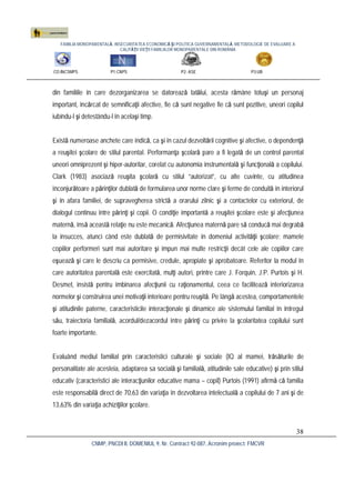 FAMILIA MONOPARENTALĂ, INSECURITATEA ECONOMICĂ ŞI POLITICA GUVERNAMENTALĂ. METODOLOGIE DE EVALUARE A
CALITĂŢII VIEŢII FAMILIILOR MONOPARENTALE DIN ROMÂNIA
CO:INCSMPS P1:CNPS P2: ASE P3:UB
CNMP, PNCDI II, DOMENIUL 9, Nr. Contract 92-087, Acronim proiect: FMCVR
38
din familiile în care dezorganizarea se datorează tatălui, acesta rămâne totuşi un personaj
important, încărcat de semnificaţii afective, fie că sunt negative fie că sunt pozitive, uneori copilul
iubindu-l şi detestându-l în acelaşi timp.
Există numeroase anchete care indică, ca şi în cazul dezvoltării cognitive şi afective, o dependenţă
a reuşitei şcolare de stilul parental. Performanţa şcolară pare a fi legată de un control parental
uneori omniprezent şi hiper-autoritar, corelat cu autonomia instrumentală şi funcţională a copilului.
Clark (1983) asociază reuşita şcolară cu stilul “autorizat”, cu alte cuvinte, cu atitudinea
înconjurătoare a părinţilor dublată de formularea unor norme clare şi ferme de conduită în interiorul
şi în afara familiei, de supravegherea strictă a orarului zilnic şi a contactelor cu exteriorul, de
dialogul continuu între părinţi şi copii. O condiţie importantă a reuşitei şcolare este şi afecţiunea
maternă, însă această relaţie nu este mecanică. Afecţiunea maternă pare să conducă mai degrabă
la insucces, atunci când este dublată de permisivitate în domeniul activităţii şcolare: mamele
copiilor performeri sunt mai autoritare şi impun mai multe restricţii decât cele ale copiilor care
eşuează şi care le descriu ca permisive, credule, apropiate şi aprobatoare. Referitor la modul în
care autoritatea parentală este exercitată, mulţi autori, printre care J. Forquin, J.P. Purtois şi H.
Desmet, insistă pentru îmbinarea afecţiunii cu raţionamentul, ceea ce facilitează interiorizarea
normelor şi construirea unei motivaţii interioare pentru reuşită. Pe lângă acestea, comportamentele
şi atitudinile paterne, caracteristicile interacţionale şi dinamice ale sistemului familial în întregul
său, traiectoria familială, acordul/dezacordul între părinţi cu privire la şcolaritatea copilului sunt
foarte importante.
Evaluând mediul familial prin caracteristici culturale şi sociale (IQ al mamei, trăsăturile de
personalitate ale acesteia, adaptarea sa socială şi familială, atitudinile sale educative) şi prin stilul
educativ (caracteristici ale interacţiunilor educative mama – copil) Purtois (1991) afirmă că familia
este responsabilă direct de 70,63 din variaţia în dezvoltarea intelectuală a copilului de 7 ani şi de
13,63% din variaţia achiziţiilor şcolare.
 