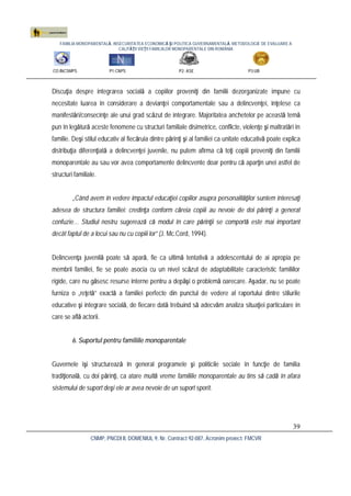 FAMILIA MONOPARENTALĂ, INSECURITATEA ECONOMICĂ ŞI POLITICA GUVERNAMENTALĂ. METODOLOGIE DE EVALUARE A
CALITĂŢII VIEŢII FAMILIILOR MONOPARENTALE DIN ROMÂNIA
CO:INCSMPS P1:CNPS P2: ASE P3:UB
CNMP, PNCDI II, DOMENIUL 9, Nr. Contract 92-087, Acronim proiect: FMCVR
39
Discuţia despre integrarea socială a copiilor proveniţi din familii dezorganizate impune cu
necesitate luarea în considerare a devianţei comportamentale sau a delincvenţei, înţelese ca
manifestări/consecinţe ale unui grad scăzut de integrare. Majoritatea anchetelor pe această temă
pun în legătură aceste fenomene cu structuri familiale disimetrice, conflicte, violenţe şi maltratări în
familie. Deşi stilul educativ al fiecăruia dintre părinţi şi al familiei ca unitate educativă poate explica
distribuţia diferenţiată a delincvenţei juvenile, nu putem afirma că toţi copiii proveniţi din familii
monoparentale au sau vor avea comportamente delincvente doar pentru că aparţin unei astfel de
structuri familiale.
„Când avem în vedere impactul educaţiei copiilor asupra personalităţilor suntem interesaţi
adesea de structura familiei: credinţa conform căreia copiii au nevoie de doi părinţi a generat
confuzie… Studiul nostru sugerează că modul în care părinţii se comportă este mai important
decât faptul de a locui sau nu cu copiii lor” (J. Mc.Cord, 1994).
Delincvenţa juvenilă poate să apară, fie ca ultimă tentativă a adolescentului de ai apropia pe
membrii familiei, fie se poate asocia cu un nivel scăzut de adaptabilitate caracteristic familiilor
rigide, care nu găsesc resurse interne pentru a depăşi o problemă oarecare. Aşadar, nu se poate
furniza o „reţetă” exactă a familiei perfecte din punctul de vedere al raportului dintre stilurile
educative şi integrare socială, de fiecare dată trebuind să adecvăm analiza situaţiei particulare în
care se află actorii.
6. Suportul pentru familiile monoparentale
Guvernele îşi structurează în general programele şi politicile sociale în funcţie de familia
tradiţională, cu doi părinţi, ca atare multă vreme familiile monoparentale au tins să cadă în afara
sistemului de suport deşi ele ar avea nevoie de un suport sporit.
 