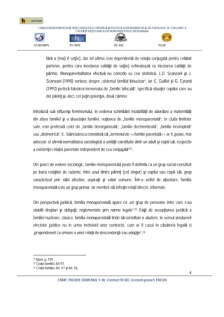 FAMILIA MONOPARENTALĂ, INSECURITATEA ECONOMICĂ ŞI POLITICA GUVERNAMENTALĂ. METODOLOGIE DE EVALUARE A
CALITĂŢII VIEŢII FAMILIILOR MONOPARENTALE DIN ROMÂNIA
CO:INCSMPS P1:CNPS P2: ASE P3:UB
CNMP, PNCDI II, DOMENIUL 9, Nr. Contract 92-087, Acronim proiect: FMCVR
4
fără a (mai) fi soţ(ie), dar tot ultima este dependentă de relaţia conjugală pentru celălalt
partener, pentru care încetarea calităţii de soţ(ie) echivalează cu încetarea calităţii de
părinte. Monoparentalitatea efectivă nu coincide cu cea statistică. L.D. Scanzani şi J.
Scanzani (1998) vorbesc despre „sistemul familial binuclear”, iar C. Guillot şi G. Eyrand
(1993) preferă folosirea termenului de „familie bifocală”, specifică situaţiei copiilor care au
doi părinţi şi, deci, cel puţin potenţial, două cămine.
Introdusă sub influenţa feminismului, în vederea schimbării modalităţii de abordare a maternităţii
din afara familiei şi a disociaţiei familiei, noţiunea de „familie monoparentală”, în ciuda limitelor
sale, este preferată celor de „familie dezorganizată”, „familie dezmembrată”, „familie incompletă”
sau „disimetrică”. E. Stănciulescu consideră că „termenul de <<familie parentală>> ar fi, poate, mai
adecvat: el afirmă normalitatea sociologică a unităţii constituite dintr-un adult şi copiii săi, respectiv
a existenţei relaţiei parentale independent de cea conjugală”21.
Din punct de vedere sociologic, familie monoparentală poate fi definită ca un grup social constituit
pe baza relaţiilor de rudenie, între unul dintre părinţi (cel singur) şi copilul sau copiii săi, grup
caracterizat prin stări afective, aspiraţii şi valori comune. Într-o astfel de abordare, familia
monoparentală este un grup primar, iar membrii săi întreţin relaţii directe, informale.
Din perspectivă juridică, familia monoparentală apare ca „un grup de persoane între care s-au
stabilit drepturi şi obligaţii, reglementate prin norme legale”.22 Faţă de accepţiunea juridică a
familiei nucleare, clasice, familia monoparentală tinde să constituie o abatere, în sensul producerii
efectelor juridice nu în urma încheierii unor contracte, cum ar fi cazul în căsătoria legală ci
„preponderent ca urmare a unor relaţii de descendenţă sau adopţie”.23
21 Idem, p. 139.
22 Codul familiei, Art.97.
23 Codul familiei, Art. 47 şi Art. 56.
 