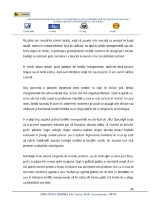 FAMILIA MONOPARENTALĂ, INSECURITATEA ECONOMICĂ ŞI POLITICA GUVERNAMENTALĂ. METODOLOGIE DE EVALUARE A
CALITĂŢII VIEŢII FAMILIILOR MONOPARENTALE DIN ROMÂNIA
CO:INCSMPS P1:CNPS P2: ASE P3:UB
CNMP, PNCDI II, DOMENIUL 9, Nr. Contract 92-087, Acronim proiect: FMCVR
40
Rezultate ale cercetărilor privind sărăcia arată că aceasta este asociată cu şomajul de lungă
durată, munca în sectorul informal, lipsa de calificare, cu tipul de familie monoparentală sau alte
forme atipice de familie, ne-participare şi marginalizare socială, fenomene de dezagregare socială,
tendinţe de etnicizare şi de concentrare a săracilor în anumite zone clar delimitate teritorial.
În zonele sărace urbane, peste jumătate din familiile monoparentale, indiferent dacă locuiesc
singure sau în familii extinse, dacă au în întreţinere copiii mici sau de peste 15 ani, sunt în sărăcie
extremă.
Deşi reprezintă o proporţie importantă dintre familiile cu copii din fiecare ţară, familia
monoparentală este adesea lăsată să-şi rezolve mai mult singură problemele, statul ocupându-se,
ca în cele mai multe cazuri de problemele majorităţii a ceea ce este considerat “normal”, în cazul
nostru familia nucleară. În acest fel, problemele economice şi sociale se adaugă celor afective sau
relaţionale şi transformă membrii familiilor cu un singur părinte într-o categorie de dezavantajaţi.
În acelaşi timp, suportul destinat familiilor monoparentale nu este lipsit de critici. Specialiştii susţin
că în prezent majoritatea măsurilor par să încurajeze absenţa tatălui, că sistemul de beneficii
pentru părintele singur vorbeşte despre moartea cuplului, despre absenţa oricărei implicări
individuale în privinţa celuilalt partener sau a copilului. Argumentele familialiste de acest tip arată
că valorile tradiţionale asociate instituţiei familiale şi funcţiilor sociale ale acesteia sunt încă
prezente în atitudinile contemporane.
Autorităţile devin adesea conştiente de anumite probleme sau de implicaţiile acestora prea târziu
pentru a acţiona într-un mod optim asupra lor. Deşi, în politicile publice se consideră uneori că cel
mai potrivit moment pentru a începe rezolvarea sau prevenirea unei probleme este ca o criză să
determine includerea urgentă a unei chestiuni pe agendă politică este de dorit ca dificultăţile pe
care le întâmpina familiile monoparentale, să fie subiect de interes public mai înainte de a atinge
caracteristicile unei crize.
 